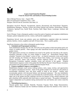 8 
Legacy Good Samaritan Hospital 
Franz R. Stenzel M.D. and Kathryn Stenzel Healing Garden 
Date of Design Process: June – August 1996 
Date of Construction Completion; June 1, 1997 
Designer: David Evans & Associates, Ron Mah, LA 
Disciplines Involved: Physical, Occupational, Speech, Recreational and Horticultural Therapists, Rehabilitation Managers, Nursing, Current and Former Patients and Families, Horticultural Therapy Volunteers, Spiritual Care, Social Work, Facilities Staff, Major Donor, Landscape Architect and Architect. 
Goal of Design: Create a therapeutic garden to meet the needs of inpatient and outpatient rehabilitation therapies, patient independent activity, visitors, staff and the neighborhood. 
Populations Served: Acute care patients, acute care rehabilitation, outpatient rehab, day treatment patients, families, visitors, neighbors and staff, 24 hours daily. This is a public garden. 
Significant elements as they relate to therapeutic garden design: 
1. Scheduled and Programmed Activities--- 
Each rehabilitation therapy (PT, OT, HT, SLP, RT) uses the garden to help meet patient goals year round, as weather permits. Plant signage and other educational devises provide information to garden visitors. 
Staff appreciation activities are scheduled year-round in the garden; hot chocolate in the autumn, strawberry shortcake in May, ice cream sundaes in August, etc. Horticultural Therapy Dept. schedules “Summer in the Garden” a series of four – six special community events each summer and fall including the Portland Art Museum Rental Sales Gallery, local nurseries and garden centers, musicians, nature craft activities, summer employee bazaar, etc. The Employee Recognition Committee regularly schedules events and activities in the garden. Hospital Administration organizes events in the garden like GO Red for Women’s Heart Disease Awareness and caramel corn in the garden to celebrate National Hospital Week. 
2. Features modified to improve accessibility---- 
Rehabilitation therapies need various walking surfaces, stairs, ramps, inclines, and opportunities for cognitive and physical activities. Some of the garden needed to be raised up to the patient to accommodate wheelchair users and those unable to bend to the ground. Seating walls accommodate patients with decreased balance and decreased endurance. The area immediately outside the lobby door is zero grade to accommodate the weak/frail patient. The incline to the west upper end of the garden provides challenge activities for patients as they rebuild endurance and gain wheelchair skills especially after brain injury or spinal cord injury. The garden in designed to support independent use by patients during unstructured time and families and visitors round the clock. 
3. Well defined perimeters--- 
Themed garden areas included: Butterfly, Perennial, Fragrant, Rock, Hedge Demonstration, Drake’s/ Monrovia Garden and two Northwest Gardens and direct the attention of the visitor to  