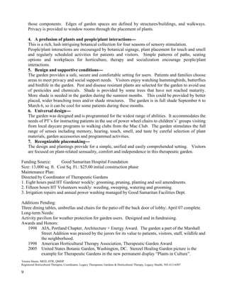 9 
those components. Edges of garden spaces are defined by structures/buildings, and walkways. Privacy is provided to window rooms through the placement of plants. 
4. A profusion of plants and people/plant interactions--- 
This is a rich, lush intriguing botanical collection for four seasons of sensory stimulation. 
People/plant interactions are encouraged by botanical signage, plant placement for touch and smell and regularly scheduled activities for patients and visitors. Simple patterns of paths, seating options and workplaces for horticulture, therapy and socialization encourage people/plant interactions. 
5. Benign and supportive conditions--- 
The garden provides a safe, secure and comfortable setting for users. Patients and families choose areas to meet privacy and social support needs. Visitors enjoy watching hummingbirds, butterflies and birdlife in the garden. Pest and disease resistant plants are selected for the garden to avoid use of pesticides and chemicals. Shade is provided by some trees that have not reached maturity. More shade is needed in the garden during the sunniest months. This could be provided by better placed, wider branching trees and/or shade structures. The garden is in full shade September 6 to March 6, so it can be cool for some patients during these months. 
6. Universal design--- 
The garden was designed and is programmed for the widest range of abilities. It accommodates the needs of PT’s for instructing patients in the use of power wheel chairs to children’s’ groups visiting from local daycare programs to walking clubs from the Mac Club. The garden stimulates the full range of senses including memory, hearing, touch, smell, and taste by careful selection of plant materials, garden accessories and programmed activities. 
7. Recognizable placemaking--- 
The design and plantings provide for a simple, unified and easily comprehended setting. Visitors are focused on plant-related sensuality, comfort and independence in this therapeutic garden. 
Funding Source: Good Samaritan Hospital Foundation 
Size: 13,000 sq. ft. Cost Sq. Ft.: $25.00 initial construction phase 
Maintenance Plan: 
Directed by Coordinator of Therapeutic Gardens 
1. Eight hours paid HT Gardener weekly: grooming, pruning, planting and soil amendments. 
2. Fifteen hours HT Volunteers weekly: weeding, sweeping, watering and grooming. 
3. Irrigation repairs and annual power washing managed by Good Samaritan Facilities Dept. 
Additions Pending: 
Three dining tables, umbrellas and chairs for the patio off the back door of lobby; April 07 complete. 
Long-term Needs: 
Activity pavilion for weather protection for garden users. Designed and in fundraising. 
Awards and Honors: 
1998 AIA, Portland Chapter, Architecture + Energy Award. The garden a part of the Marshall Street Addition was praised by the jurors for its value to patients, visitors, staff, wildlife and the neighborhood. 
1998 American Horticultural Therapy Association, Therapeutic Garden Award 
2005 United States Botanic Garden, Washington, DC. Stenzel Healing Garden picture is the example for Therapeutic Gardens in the new permanent display “Plants in Culture”. 
Teresia Hazen, MED, HTR, QMHP 
Registered Horticultural Therapist, Coordinator, Legacy Therapeutic Gardens & Horticultural Therapy, Legacy Health, 503-413-6507  