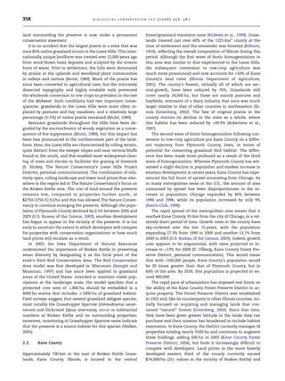 358 B I O L O G I C A L C O N S E RVAT I ON 1 2 7 ( 2 0 0 6 ) 3 5 6 –3 6 1 
land surrounding the preserve is now under a permanent 
conservation easement. 
It is no accident that the largest prairie in a state that was 
once 85% native grassland occurs in the Loess Hills. This inter-nationally 
unique landform was created over 12,000 years ago 
from wind-blown loess deposits and sculpted by the erosive 
force of water. Prior to settlement, the hills were dominated 
by prairie in the uplands and woodland plant communities 
in valleys and ravines (Mutel, 1989). Much of the prairie has 
since been converted to agricultural uses, but the intricately 
dissected topography and highly erodable soils prevented 
the wholesale conversion to row crops so prevalent in the rest 
of the Midwest. Such conditions had two important conse-quences: 
grasslands in the Loess Hills were more often re-placed 
by pastures and hay meadows, and a relatively large 
percentage (3–5%) of native prairie remained (Mutel, 1989). 
Remnant grasslands throughout the Hills have been de-graded 
by the encroachment of woody vegetation as a conse-quence 
of fire suppression (Mutel, 1989), but this impact has 
been less pronounced in the northernmost part of the land-form. 
Here, the Loess Hills are characterized by rolling terrain, 
quite distinct from the steeper slopes and near vertical bluffs 
found to the south, and this enabled more widespread clear-ing 
of trees and shrubs to facilitate the grazing of livestock 
(S. Hickey, The Nature Conservancy’s Loess Hills Project 
Director, personal communication). The combination of rela-tively 
open, rolling landscape and lower land prices than else-where 
in the region led to The Nature Conservancy’s focus on 
the Broken Kettle area. The cost of land around the preserve 
remains low, compared to properties further south, at 
$2750–3750 (U.S.)/ha and this has allowed The Nature Conser-vancy 
to continue enlarging the preserve. Although the popu-lation 
of Plymouth County declined by 0.5% between 2000 and 
2003 (U.S. Bureau of the Census, 2003), exurban development 
has begun to appear in the vicinity of the preserve. It is too 
early to ascertain the extent to which developers will compete 
for properties with conservation organizations or how much 
land prices will escalate as a result. 
In 2003, the Iowa Department of Natural Resources 
underscored the importance of Broken Kettle in preserving 
avian diversity by designating it as the focal point of the 
state’s third Bird Conservation Area. The Bird Conservation 
Area model was first developed in Wisconsin (Sample and 
Mossman, 1997) and has since been applied to grassland 
areas of the United States. Intended to maintain viable pop-ulations 
at the landscape scale, the model specifies that a 
protected core area of P800 ha should be embedded in a 
4000 ha matrix that includes P1000 ha of grassland habitat. 
Field surveys suggest that several grassland obligate species, 
most notably the Grasshopper Sparrow (Ammodramus savan-narum) 
and Dickcissel (Spiza americana), occur in substantial 
numbers at Broken Kettle and on surrounding properties; 
moreover, monitoring of Grasshopper Sparrow nests indicate 
that the preserve is a source habitat for this species (Walker, 
2005). 
2.2. Kane County 
Approximately 700 km to the east of Broken Kettle Grass-lands, 
Kane County, Illinois, is located in the central 
forest/grassland transition zone (Ricketts et al., 1999). Grass-lands 
covered just over 60% of the 1325 km2 county at the 
time of settlement and the remainder was forested (Kilburn, 
1959), reflecting the overall composition of Illinois during this 
period. Although the first wave of biotic homogenization in 
this area was similar to that experienced in the Loess Hills, 
the subsequent conversion to row-crop agriculture was 
much more pronounced and now accounts for 50% of Kane 
County’s land cover (Illinois Department of Agriculture, 
2001). The county’s forests, virtually all of which are sec-ond- 
growth, have been reduced by 76%. Grasslands still 
cover nearly 24,000 ha, but these are mainly pastures and 
hayfields, remnants of a dairy industry that once was much 
larger relative to that of other counties in northeastern Illi-nois 
(Greenberg, 2002). The fate of original prairie in the 
county mirrors its decline in the state as a whole, where 
this habitat has been reduced by 99.9% (Robertson et al., 
1997). 
The second wave of biotic homogenization following con-version 
to row-crop agriculture put Kane County on a differ-ent 
trajectory from Plymouth County, Iowa, in terms of 
potential for conserving grassland bird habitat. The differ-ence 
has been made more profound as a result of the third 
wave of homogenization. Whereas Plymouth County has wit-nessed 
a slight decline in population and modest increase in 
exurban development in recent years, Kane County has expe-rienced 
the full brunt of sprawl emanating from Chicago. As 
in many metropolitan areas in the U.S., the amount of area 
consumed by sprawl has been disproportionate to the in-crease 
in population; Chicago expanded by 40% between 
1990 and 1996, while its population increased by only 9% 
(Sierra Club, 1998). 
The rapid spread of the metropolitan area meant that it 
reached Kane County, 95 km from the city of Chicago, in a rel-atively 
short period of time. Growth rates in the county have 
sky-rocketed over the last 15 years, with the population 
expanding 27.3% from 1990 to 2000 and another 13.1% from 
2000 to 2003 (U.S. Bureau of the Census, 2003). Indeed, growth 
now appears to be exponential, with rates projected to in-crease 
to 13% for 2004 (D. Ullberg, Kane County Forest Pre-serve 
District, personal communication). This would mean 
that with 500,000 people, Kane County’s population would 
be 20 times greater than that of Plymouth County, but in 
60% of the area. By 2030, this population is projected to ex-ceed 
800,000. 
The rapid pace of urbanization has imposed real limits on 
the ability of the Kane County Forest Preserve District to ac-quire 
property. The Forest Preserve District was established 
in 1925 and, like its counterparts in other Illinois counties, ini-tially 
focused on acquiring and managing lands that con-tained 
‘‘natural’’ forests (Greenberg, 2002). Since that time, 
they have been given greater latitude in the lands they can 
purchase and their mission has broadened to include habitat 
restoration. In Kane County, the District currentlymanages 58 
properties totaling nearly 5500 ha and continues to augment 
these holdings, adding 690 ha in 2003 (Kane County Forest 
Preserve District, 2004), but finds it increasingly difficult to 
compete with developers. Land prices in the more heavily 
developed eastern third of the county currently exceed 
$74,000/ha (25· values in the vicinity of Broken Kettle) and 
 