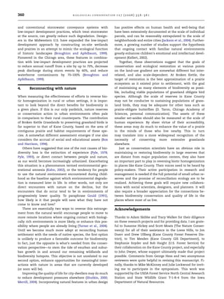360 B I O L O G I C A L C O N S E RVAT I ON 1 2 7 ( 2 0 0 6 ) 3 5 6 –3 6 1 
and conventional stormwater conveyance systems with 
low-impact development practices, which treat stormwater 
at the source, can greatly reduce such degradation. Design-ers 
in the Midwestern U.S. have expanded the low-impact 
development approach by constructing on-site wetlands 
and prairies in an attempt to mimic the ecological function 
of historic landscapes (Broughton and Apfelbaum, 1999). 
Pioneered in the Chicago area, these features in combina-tion 
with low-impact development practices are projected 
to reduce annual runoff from a site by up to 70%, decrease 
peak discharge during storm events by 60%, and reduce 
waterborne contaminants by 70–100% (Broughton and 
Apfelbaum, 1999). 
4. Reconnecting with nature 
When measuring the effectiveness of efforts to reverse bio-tic 
homogenization in rural or urban settings, it is impor-tant 
to look beyond the direct benefits for biodiversity in 
a given place. If this is our only yardstick, nature reserves 
or conservation action in urban environments often pale 
in comparison to their rural counterparts. The contribution 
of Broken Kettle Grasslands to preserving grassland birds is 
far superior to that of Kane County, based on the area of 
contiguous prairie and habitat requirements of these spe-cies. 
A somewhat different assessment emerges if one also 
considers the accrual of social and educational assets (Box 
and Harrison, 1994). 
Others have suggested that one of the root causes of bio-diversity 
loss is the extinction of experience (Pyle, 1978; 
Pyle, 1993), or direct contact between people and nature, 
as our world becomes increasingly urbanized. Exacerbating 
this situation is a phenomenon termed environmental gen-erational 
amnesia (Kahn, 2002), or the tendency for people 
to use the natural environment encountered during child-hood 
as the baseline against which environmental degrada-tion 
is measured later in life. In other words, not only are 
direct encounters with nature on the decline, but the 
encounters that do occur tend to be in environments of 
progressively lower quality. To paraphrase Gould (1991), 
how likely is it that people will save what they have not 
come to know and love? 
There are essentially two ways to reverse this estrange-ment 
from the natural world: encourage people to move to 
more remote locations where ongoing contact with biologi-cally 
rich environments is more likely, or enhance this pos-sibility 
where people are already living (Turner et al., 2004). 
Until we become much more adept at reconciling human 
settlement with the needs of native species, the first option 
is unlikely to produce a favorable outcome for biodiversity. 
In fact, just the opposite is what’s needed from the conser-vation 
perspective—to stem the tide of exurban and subur-ban 
growth in and around our remaining wildlands and 
biodiversity hotspots. This objective is not unrelated to our 
second option, enhance opportunities for meaningful inter-actions 
with nature in areas that are currently developed 
(or soon will be). 
Improving the quality of life for city-dwellers may domuch 
to reduce development pressures elsewhere (Shutkin, 2000; 
Merrill, 2004). Incorporating natural features in urban design 
has positive effects on human health and well-being that 
have been extensively documented at the scale of individual 
parcels, and can be reasonably extrapolated to the scale of 
neighborhoods and entire cities (Jackson et al., 2004). Further-more, 
a growing number of studies support the hypothesis 
that ongoing contact with familiar natural environments 
greatly enhances children’s emotional and intellectual devel-opment 
(Kellert, 2002). 
Together, these observations suggest that the goals of 
conservation and ecological restoration at various points 
on the land-use gradient are somewhat different but inter-related, 
and also scale-dependent. At Broken Kettle, the 
target of restoration is the best approximation of a prairie 
ecosystem as it existed prior to settlement, with the goal 
of maintaining as many elements of biodiversity as possi-ble, 
including viable populations of grassland obligate bird 
species. Although the scale of reserves in Kane County 
may not be conducive to sustaining populations of grass-land 
birds, they may be adequate for other taxa such as 
prairie-obligate butterflies (D. Taron, Chicago Academy of 
Sciences, personal communication). The assets of these 
smaller set-asides should also be measured at the scale of 
human experience. By sheer virtue of their accessibility, 
these areas may do much to enhance the value of a prairie 
in the minds of those who live nearby. This in turn 
may translate into a more widespread recognition of the 
necessity of conserving more extensive grasslands 
elsewhere. 
Just as conservation scientists have an obvious role in 
maintaining or restoring biodiversity in large reserves that 
are distant from major population centers, they also have 
an important part to play in reversing biotic homogenization 
in places like Kane County. Their voices need to be heard by 
policy-makers. Their active participation in research and 
management is needed if the full potential of small urban re-serves 
and the promise of reconciliation ecology are to be 
realized. Achieving these goals will require new collabora-tions 
with social scientists, designers, and planners. It will 
also require a broader appreciation for the connections be-tween 
biodiversity conservation and quality of life in the 
places where most of us live. 
Acknowledgements 
Thanks to Adam Skibbe and Tracy Walker for their diligence 
on these research projects and for providing data. I am grate-ful 
to Susanne Hickey and Scott Moats (The Nature Conser-vancy) 
for all of their assistance in the Loess Hills, to Jon 
Duerr and Drew Ullberg (Kane County Forest Preserve Dis-trict), 
to Tim Mesden (Kane County GIS Department), to 
Stephanie Snyder and Bob Haight (U.S. Forest Service) for 
their collaboration on the Kane County project, and especially 
to John Dwyer, whose support ultimately made that project 
possible. Comments from George Hess and two anonymous 
reviewers were quite helpful in revising this manuscript. Fi-nally, 
thanks to Mike McKinney and Julie Lockwood for invit-ing 
me to participate in the symposium. This work was 
supported by the USDA Forest Service North Central Research 
Station and State Wildlife Grant T-1-R-4 from the Iowa 
Department of Natural Resources. 
 
