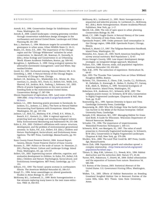 R E F E R E N C E S 
B I O L O G I C A L C O N S E RVAT I O N 1 2 7 ( 2 0 0 6 ) 3 5 6 –3 6 1 361 
Arendt, R.G., 1996. Conservation Design for Subdivisions. Island 
Press, Washington, DC. 
Arendt, R., 2004. Linked landscapes—creating greenway corridors 
through conservation subdivision design strategies in the 
northeastern and central United States. Landscape and Urban 
Planning 68, 241–269. 
Box, J., Harrison, C., 1994. Minimum targets for accessible natural 
greenspace in urban areas. Urban Wildlife News 11, 10–11. 
Brawn, J.D., Stotz, D.E., 2001. The importance of the Chicago 
region and the ‘‘Chicago Wilderness’’ initiative for avian 
conservation. In: Marzluff, J.M., Bowman, R., Donnelly, R. 
(Eds.), Avian Ecology and Conservation in an Urbanizing 
World. Kluwer Academic Publishers, Boston, pp. 509–541. 
Broughton, J., Apfelbaum, S., 1999. Using ecological systems for 
alternative stormwater management. Land and Water, Sep-tember/ 
October. 
Gould, S.J., 1991. Enchanted evening. Natural History 100, 4–14. 
Greenberg, J., 2002. A Natural History of the Chicago Region. 
University of Chicago Press, Chicago. 
Herkert, J.R., Reinking, D.L., Wiedenfeld, D.A., Winter, M., Zim-merman, 
J.L., Jensen, W.E., Finck, E.J., Koford, R.R., Wolfe, D.H., 
Sherrod, S.K., Jenkins, M.A., Faaborg, J., Robinson, S.K., 2003. 
Effects of prairie fragmentation on the nest success of 
breeding birds in the midcontinental United States. 
Conservation Biology 17, 587–594. 
Illinois Department of Agriculture, 2001. Land cover of Illinois 
1999–2000. http://www.agr.state.il.us/gis/landcover99- 
00.html. 
Jackson, L.L., 2002. Restoring prairie processes to farmlands. In: 
Jackson, D.L., Jackson, L.L. (Eds.), The Farm as Natural Habitat: 
Reconnecting Food Systems with Ecosystems. Island Press, 
Washington, DC, pp. 137–154. 
Jackson, L.E., Bird, S.L., Matheny, R.W., O’Neill, R.V., White, D., 
Boesch, K.C., Koviach, J.L., 2004. A regional approach to 
projecting land-use change and resulting ecological vulnera-bility. 
Environmental Monitoring and Assessment 94, 231–248. 
Kahn Jr., P.H., 2002. Children’s affiliations with nature: structure, 
development, and the problem of environmental generational 
amnesia. In: Kahn, P.H., Jr.Jr., Kellert, S.R. (Eds.), Children and 
Nature: Psychological, Sociocultural, and Evolutionary Inves-tigations. 
The MIT Press, Cambridge, Massachusetts, pp. 93– 
116. 
Kane County Forest Preserve District, 2004. Annual Report. 
Geneva, Illinois: Forest Preserve District of Kane County. 
Karasov, D., 1997. Politics at the scale of nature. In: Nassauer, J.I. 
(Ed.), Placing Nature: Culture and Landscape Ecology. Island 
Press, Washington, DC, pp. 123–137. 
Kellert, S.R., 2002. Experiencing nature: affective, cognitive, and 
evaluative development in children. In: Kahn, P.H., Kellert, S.R. 
(Eds.), Children and Nature: Psychological, Sociocultural, and 
Evolutionary Investigations. MIT Press, Cambridge, pp. 117– 
151. 
Kilburn, P.D., 1959. The forest—prairie ecotone in northeastern 
Illinois. The American Midland Naturalist 62, 206–217. 
Knopf, F.L., 1994. Avian assemblages on altered grasslands. 
Studies in Avian Biology 15, 247–257. 
McKinney, M.L., Lockwood, J.L., 1999. Biotic homogenization: a 
few winners replacing many losers in the next mass extinc-tion. 
TREE 14, 450–453. 
McKinney, M.L., Lockwood, J.L., 2001. Biotic homogenization: a 
sequential and selective process. In: Lockwood, J.L., McKinney, 
M.L. (Eds.), Biotic Homogenization. Kluwer Academic/Plenum 
Publishers, New York, pp. 1–17. 
Merrill, S.B., 2004. The role of open space in urban planning. 
Conservation Biology 18, 294. 
Mutel, C.F., 1989. Fragile Giants: A Natural History of the Loess 
Hills. University of Iowa Press, Iowa City. 
Openlands Project, 1999. Under pressure: land consumption in 
the Chicago region, 1998–2028. Openlands Project, Chicago, 
Illinois. 
Packard, S., Mutel, C.F., 1997. The Tallgrass Restoration Handbook. 
Island Press, Washington, DC. 
Peterjohn, B.G., Sauer, J.R., 1993. North American breeding bird 
survey annual summary. Bird Populations 1, 52–67. 
Prince George’s County, 1999. Low-impact development design 
strategies: an integrated design approach. Maryland. 
Pulliam, H.R., 1988. Sources, sinks, and population regulation. 
American Naturalist 132, 652–661. 
Pyle, R.M., 1978. The extinction of experience. Horticulture 56, 
64–67. 
Pyle, 1993. The Thunder Tree: Lessons From an Urban Wildland. 
Houghton Mifflin, Boston. 
Ricketts, T.H., Dinerstein, E., Olson, D.M., Loucks, C.J., Eichbaum, 
W., DellaSala, D., Kavanagh, K., Hedao, P., Hurley, P.T., Carney, 
K.M., Abell, R., Walters, S., 1999. Terrestrial Ecoregions of 
North America. Island Press, Washington, DC. 
Robertson, K.R., Anderson, R.C., Schwartz, M.W., 1997. The 
tallgrass prairie mosaic. In: Schwartz, M.W. (Ed.), Conservation 
in Highly Fragmented Landscapes. Chapman  Hall, New 
York, pp. 55–87. 
Rosenzweig, M.L., 1995. Species Diversity in Space and Time. 
Cambridge University Press, Cambridge. 
Rosenzweig, M., 2003. Win–Win Ecology: How the Earth’s Species 
Can Survive in the Midst of the Human Enterprise. Oxford 
University Press, Cambridge. 
Sample, D.W., Mossman, M.J., 1997. Managing Habitat for Grass-land 
Birds: A Guide for Wisconsin. Wisconsin Department of 
Natural Resources, Madison. 
Schueler, T.R., 1994. The importance of imperviousness. 
Watershed Protection Techniques 1, 100–111. 
Schwartz, M.W., van Mantgem, P.J., 1997. The value of small 
preserves in chronically fragmented landscapes. In: Schwartz, 
M.W. (Ed.), Conservation in Highly Fragmented Landscapes. 
Chapman  Hall, New York, pp. 379–394. 
Shutkin, W.A., 2000. The Land That Could Be. MIT Press, Cambi-dge, 
Massachusetts. 
Sierra Club, 1998. Population growth and suburban sprawl: a 
complex relationship. http://www.sierraclub.org/sprawl/ 
population/factsheet.asp. 
Tilman, D., May, R.M., Lehman, C.L., Nowak, M.A., 1994. Habitat 
destruction and the extinction debt. Nature 371, 65–66. 
Turner, W.R., Nakamura, T., Dinetti, M., 2004. Global urbanization 
and the separation of humans from nature. Bioscience 54, 
585–590. 
U.S. Bureau of the Census, 2003. Statistical Abstract of the 
United States. U.S. Government Printing Office, Washington, 
DC. 
Walker, T.A., 2005. Effects of Habitat Restoration on Breeding 
Grassland Songbird Habitat Use in Remnant Prairies of the 
Loess Hills, Iowa. M.S. Thesis. Iowa State University, 
Ames. 
