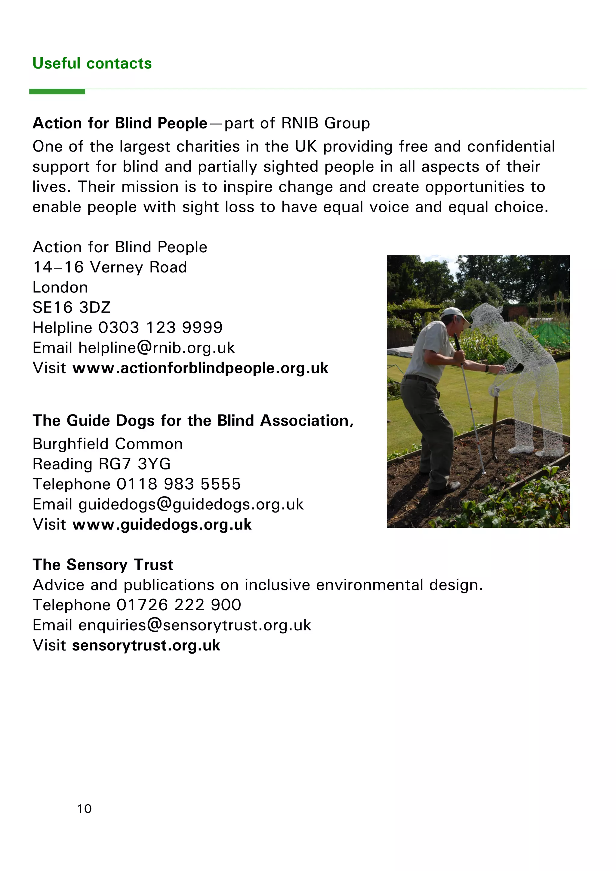 10 
Useful contacts 
Action for Blind People—part of RNIB Group 
One of the largest charities in the UK providing free and confidential support for blind and partially sighted people in all aspects of their lives. Their mission is to inspire change and create opportunities to enable people with sight loss to have equal voice and equal choice. 
Action for Blind People 
14–16 Verney Road 
London 
SE16 3DZ 
Helpline 0303 123 9999 
Email helpline@rnib.org.uk 
Visit www.actionforblindpeople.org.uk 
The Guide Dogs for the Blind Association, 
Burghfield Common 
Reading RG7 3YG 
Telephone 0118 983 5555 
Email guidedogs@guidedogs.org.uk 
Visit www.guidedogs.org.uk 
The Sensory Trust 
Advice and publications on inclusive environmental design. 
Telephone 01726 222 900 
Email enquiries@sensorytrust.org.uk 
Visit sensorytrust.org.uk 
 