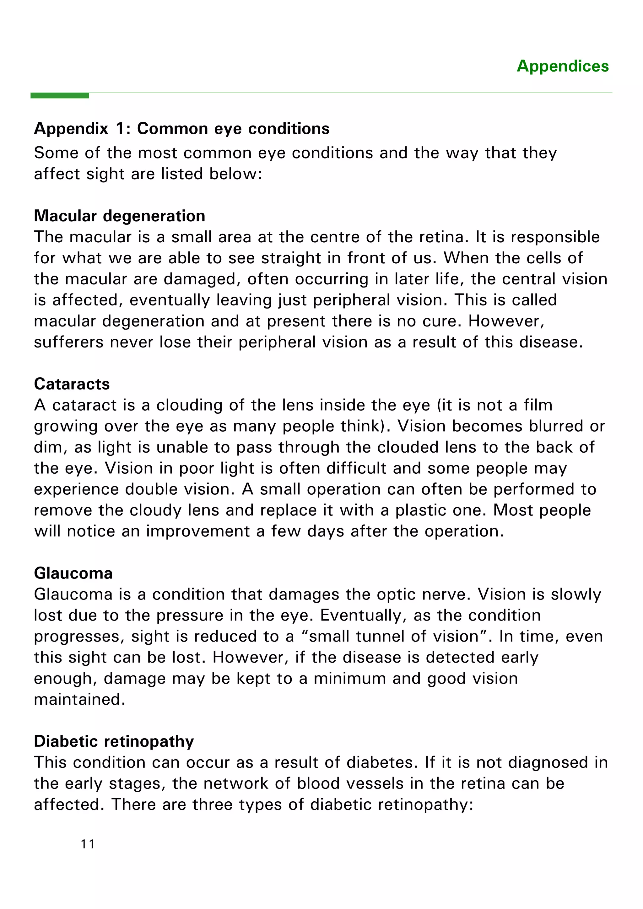 11 
Appendices 
Appendix 1: Common eye conditions 
Some of the most common eye conditions and the way that they affect sight are listed below: 
Macular degeneration 
The macular is a small area at the centre of the retina. It is responsible for what we are able to see straight in front of us. When the cells of the macular are damaged, often occurring in later life, the central vision is affected, eventually leaving just peripheral vision. This is called macular degeneration and at present there is no cure. However, sufferers never lose their peripheral vision as a result of this disease. 
Cataracts 
A cataract is a clouding of the lens inside the eye (it is not a film growing over the eye as many people think). Vision becomes blurred or dim, as light is unable to pass through the clouded lens to the back of the eye. Vision in poor light is often difficult and some people may experience double vision. A small operation can often be performed to remove the cloudy lens and replace it with a plastic one. Most people will notice an improvement a few days after the operation. 
Glaucoma 
Glaucoma is a condition that damages the optic nerve. Vision is slowly lost due to the pressure in the eye. Eventually, as the condition progresses, sight is reduced to a “small tunnel of vision”. In time, even this sight can be lost. However, if the disease is detected early enough, damage may be kept to a minimum and good vision maintained. 
Diabetic retinopathy 
This condition can occur as a result of diabetes. If it is not diagnosed in the early stages, the network of blood vessels in the retina can be affected. There are three types of diabetic retinopathy: 
 