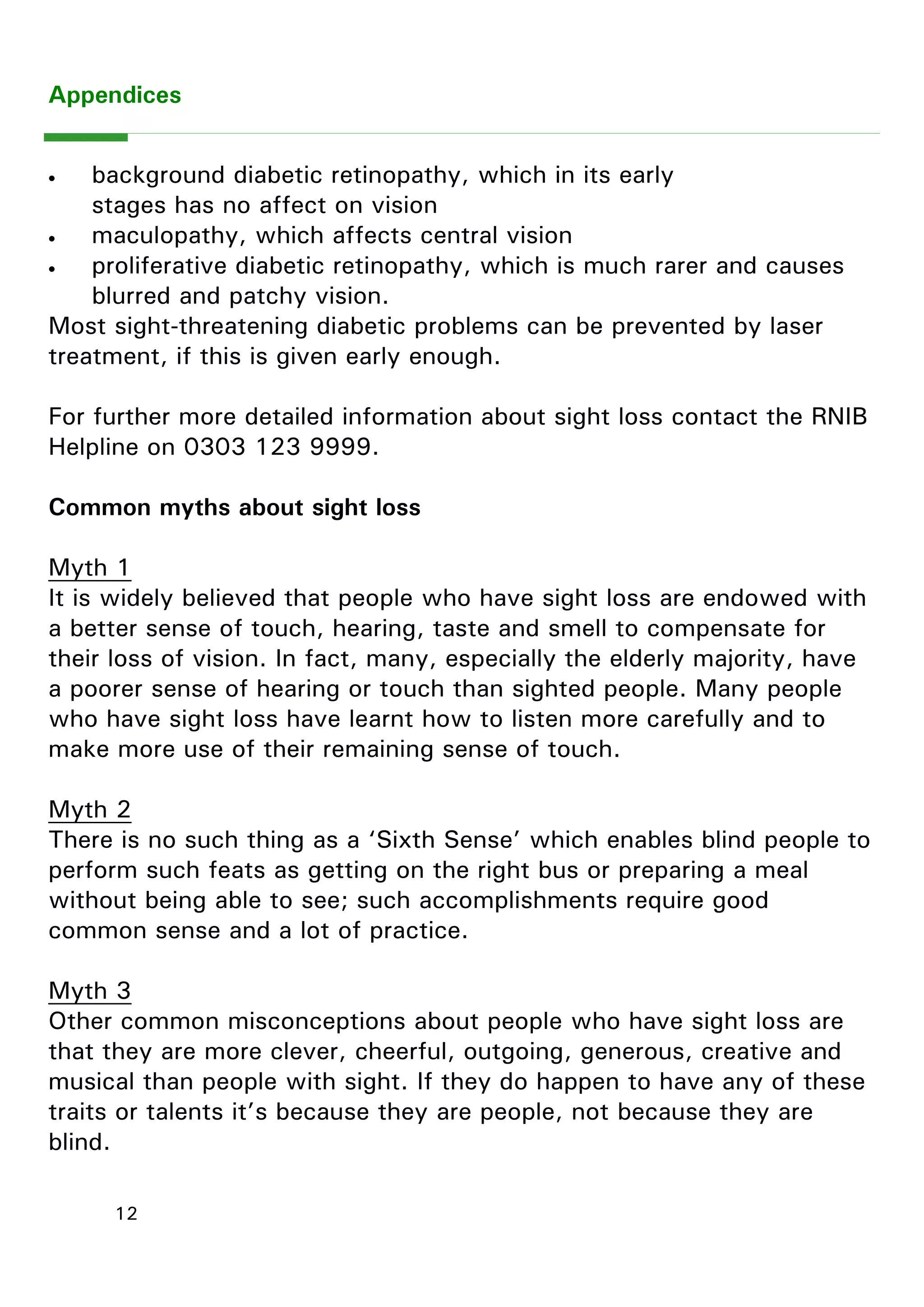 12 
 background diabetic retinopathy, which in its early stages has no affect on vision 
 maculopathy, which affects central vision 
 proliferative diabetic retinopathy, which is much rarer and causes blurred and patchy vision. 
Most sight-threatening diabetic problems can be prevented by laser treatment, if this is given early enough. 
For further more detailed information about sight loss contact the RNIB Helpline on 0303 123 9999. 
Common myths about sight loss 
Myth 1 
It is widely believed that people who have sight loss are endowed with a better sense of touch, hearing, taste and smell to compensate for their loss of vision. In fact, many, especially the elderly majority, have a poorer sense of hearing or touch than sighted people. Many people who have sight loss have learnt how to listen more carefully and to make more use of their remaining sense of touch. 
Myth 2 
There is no such thing as a ―Sixth Sense‖ which enables blind people to perform such feats as getting on the right bus or preparing a meal without being able to see; such accomplishments require good common sense and a lot of practice. 
Myth 3 
Other common misconceptions about people who have sight loss are that they are more clever, cheerful, outgoing, generous, creative and musical than people with sight. If they do happen to have any of these traits or talents it‖s because they are people, not because they are blind. 
Appendices 
 