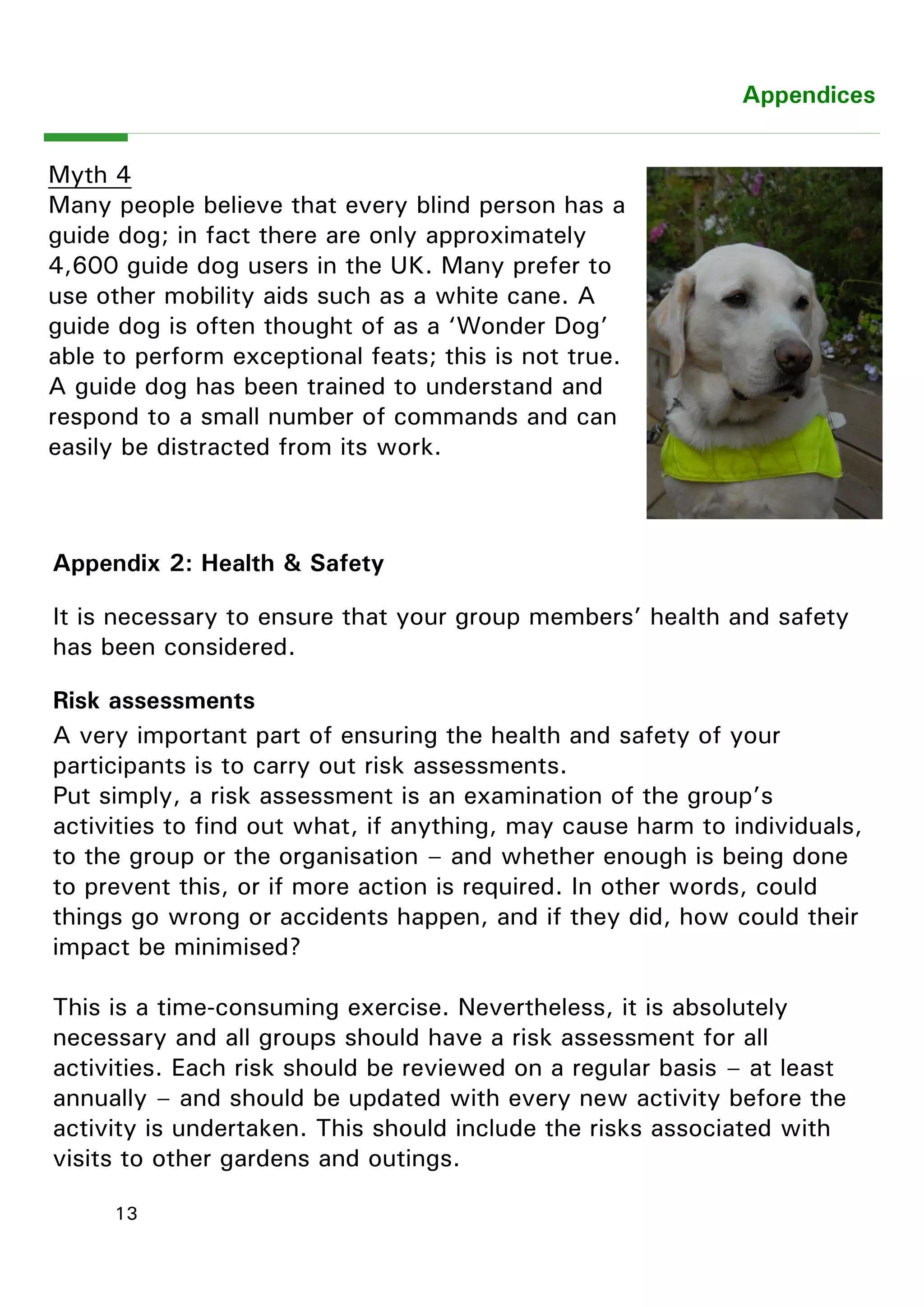 13 
Myth 4 
Many people believe that every blind person has a guide dog; in fact there are only approximately 4,600 guide dog users in the UK. Many prefer to use other mobility aids such as a white cane. A guide dog is often thought of as a ―Wonder Dog‖ able to perform exceptional feats; this is not true. A guide dog has been trained to understand and respond to a small number of commands and can easily be distracted from its work. 
Appendices 
Appendix 2: Health & Safety 
It is necessary to ensure that your group members‖ health and safety has been considered. 
Risk assessments 
A very important part of ensuring the health and safety of your participants is to carry out risk assessments. 
Put simply, a risk assessment is an examination of the group‖s activities to find out what, if anything, may cause harm to individuals, to the group or the organisation – and whether enough is being done to prevent this, or if more action is required. In other words, could things go wrong or accidents happen, and if they did, how could their impact be minimised? 
This is a time-consuming exercise. Nevertheless, it is absolutely necessary and all groups should have a risk assessment for all activities. Each risk should be reviewed on a regular basis – at least annually – and should be updated with every new activity before the activity is undertaken. This should include the risks associated with visits to other gardens and outings. 
 
