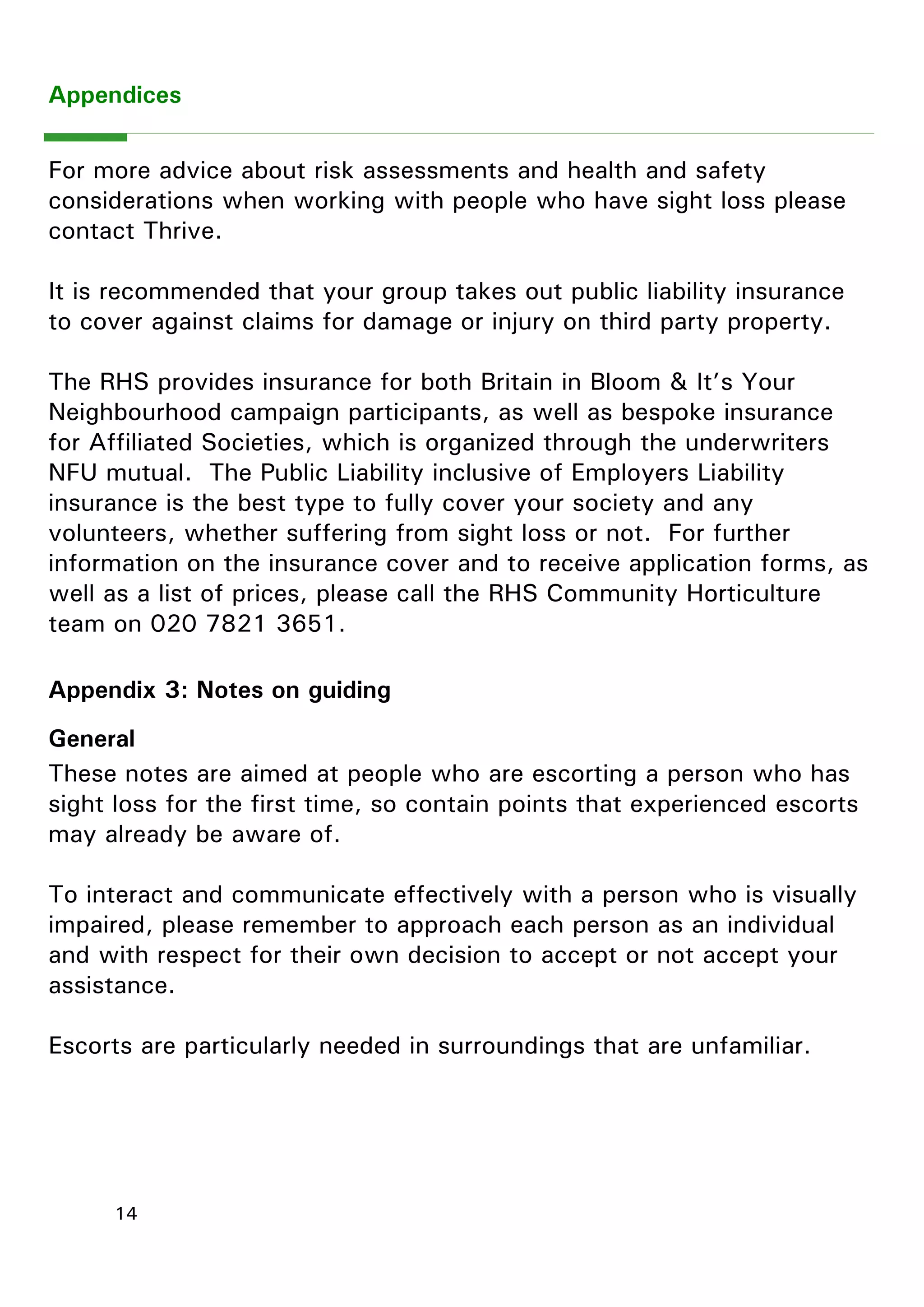 14 
Appendix 3: Notes on guiding 
General 
These notes are aimed at people who are escorting a person who has sight loss for the first time, so contain points that experienced escorts may already be aware of. 
To interact and communicate effectively with a person who is visually impaired, please remember to approach each person as an individual and with respect for their own decision to accept or not accept your assistance. 
Escorts are particularly needed in surroundings that are unfamiliar. 
Appendices 
For more advice about risk assessments and health and safety considerations when working with people who have sight loss please contact Thrive. 
It is recommended that your group takes out public liability insurance to cover against claims for damage or injury on third party property. 
The RHS provides insurance for both Britain in Bloom & It‖s Your Neighbourhood campaign participants, as well as bespoke insurance for Affiliated Societies, which is organized through the underwriters NFU mutual. The Public Liability inclusive of Employers Liability insurance is the best type to fully cover your society and any volunteers, whether suffering from sight loss or not. For further information on the insurance cover and to receive application forms, as well as a list of prices, please call the RHS Community Horticulture team on 020 7821 3651.  