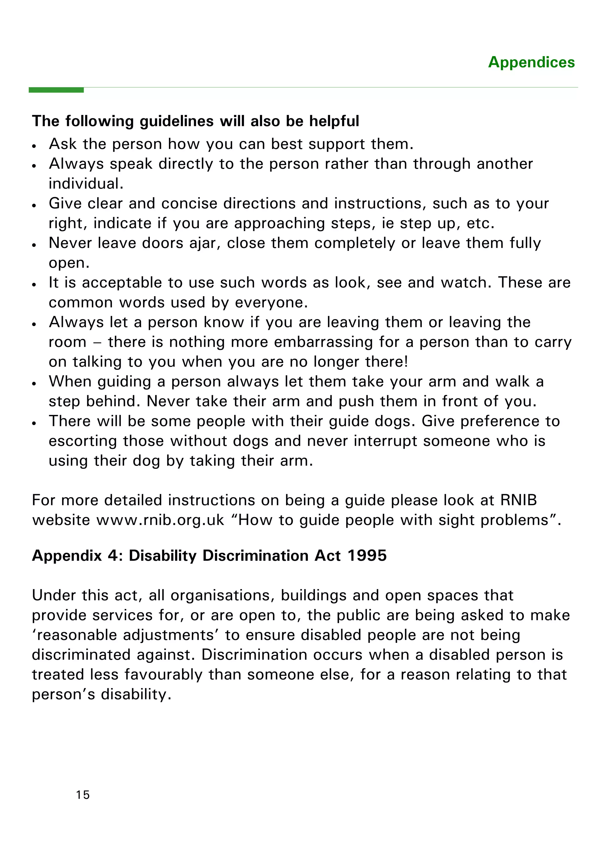 15 
Appendix 4: Disability Discrimination Act 1995 
Under this act, all organisations, buildings and open spaces that provide services for, or are open to, the public are being asked to make ―reasonable adjustments‖ to ensure disabled people are not being discriminated against. Discrimination occurs when a disabled person is treated less favourably than someone else, for a reason relating to that person‖s disability. 
Appendices 
The following guidelines will also be helpful 
 Ask the person how you can best support them. 
 Always speak directly to the person rather than through another individual. 
 Give clear and concise directions and instructions, such as to your right, indicate if you are approaching steps, ie step up, etc. 
 Never leave doors ajar, close them completely or leave them fully open. 
 It is acceptable to use such words as look, see and watch. These are common words used by everyone. 
 Always let a person know if you are leaving them or leaving the room – there is nothing more embarrassing for a person than to carry on talking to you when you are no longer there! 
 When guiding a person always let them take your arm and walk a step behind. Never take their arm and push them in front of you. 
 There will be some people with their guide dogs. Give preference to escorting those without dogs and never interrupt someone who is using their dog by taking their arm. 
For more detailed instructions on being a guide please look at RNIB website www.rnib.org.uk “How to guide people with sight problems”.  