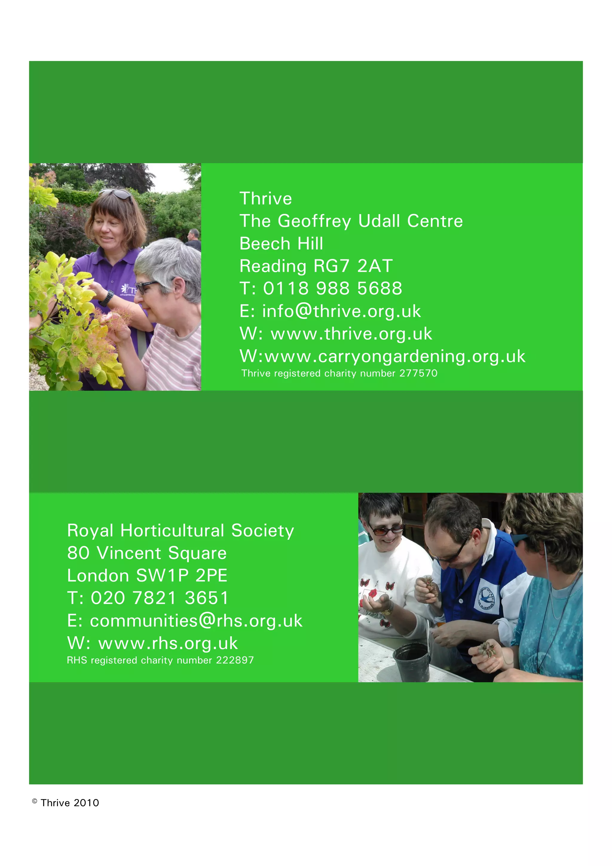 Thrive 
The Geoffrey Udall Centre 
Beech Hill 
Reading RG7 2AT 
T: 0118 988 5688 
E: info@thrive.org.uk 
W: www.thrive.org.uk 
W:www.carryongardening.org.uk 
Thrive registered charity number 277570 
Royal Horticultural Society 
80 Vincent Square 
London SW1P 2PE 
T: 020 7821 3651 
E: communities@rhs.org.uk 
W: www.rhs.org.uk 
RHS registered charity number 222897 
© Thrive 2010 