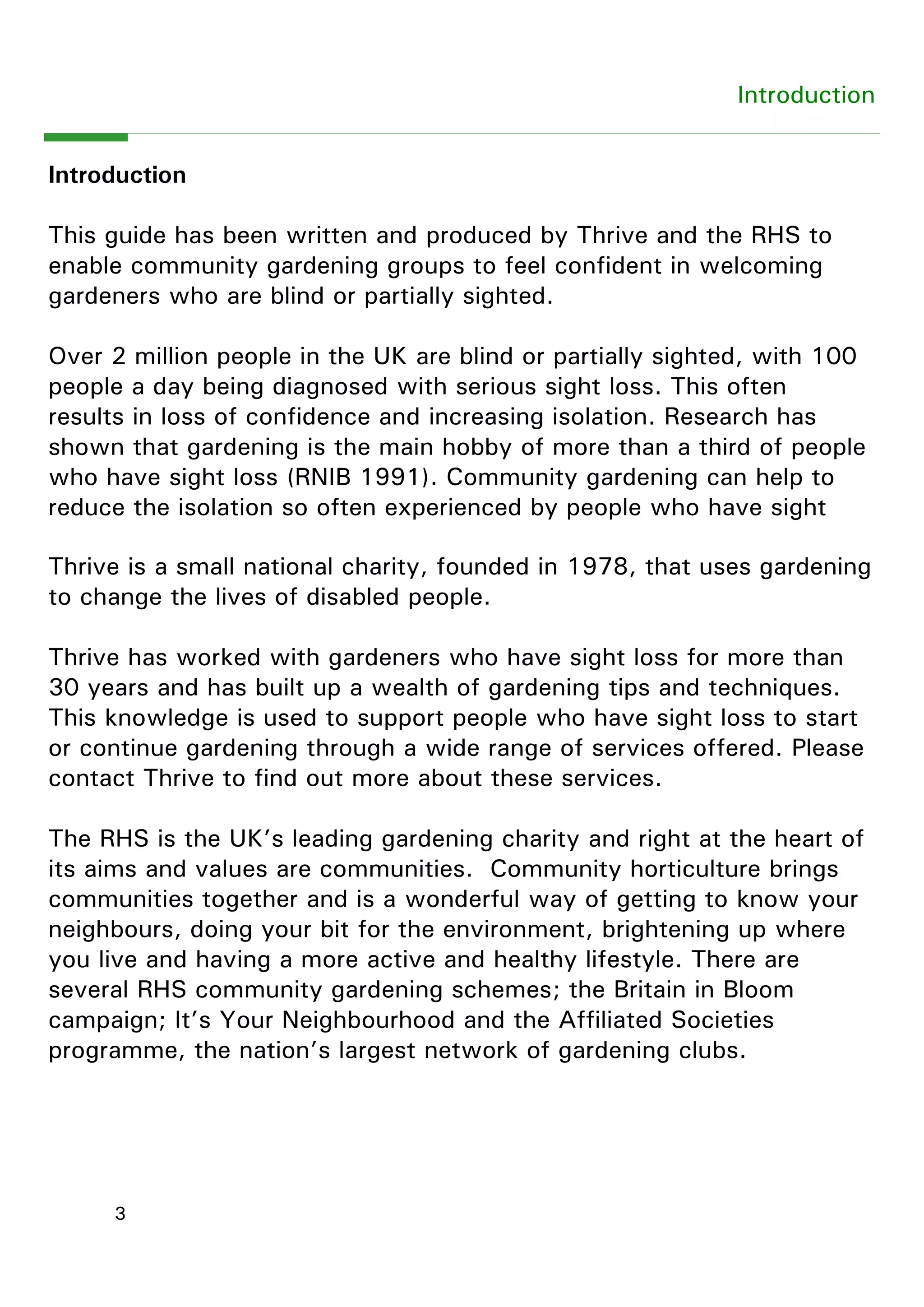 3 
Introduction 
Introduction 
This guide has been written and produced by Thrive and the RHS to enable community gardening groups to feel confident in welcoming gardeners who are blind or partially sighted. 
Over 2 million people in the UK are blind or partially sighted, with 100 people a day being diagnosed with serious sight loss. This often 
results in loss of confidence and increasing isolation. Research has shown that gardening is the main hobby of more than a third of people who have sight loss (RNIB 1991). Community gardening can help to reduce the isolation so often experienced by people who have sight 
Thrive is a small national charity, founded in 1978, that uses gardening to change the lives of disabled people. 
Thrive has worked with gardeners who have sight loss for more than 30 years and has built up a wealth of gardening tips and techniques. This knowledge is used to support people who have sight loss to start or continue gardening through a wide range of services offered. Please contact Thrive to find out more about these services. 
The RHS is the UK‖s leading gardening charity and right at the heart of its aims and values are communities. Community horticulture brings communities together and is a wonderful way of getting to know your neighbours, doing your bit for the environment, brightening up where you live and having a more active and healthy lifestyle. There are several RHS community gardening schemes; the Britain in Bloom campaign; It‖s Your Neighbourhood and the Affiliated Societies programme, the nation‖s largest network of gardening clubs.  