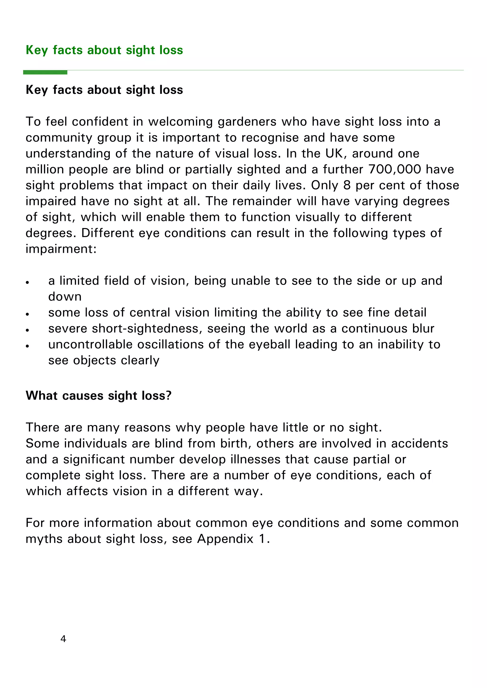4 
Key facts about sight loss 
Key facts about sight loss 
To feel confident in welcoming gardeners who have sight loss into a community group it is important to recognise and have some understanding of the nature of visual loss. In the UK, around one million people are blind or partially sighted and a further 700,000 have sight problems that impact on their daily lives. Only 8 per cent of those impaired have no sight at all. The remainder will have varying degrees of sight, which will enable them to function visually to different degrees. Different eye conditions can result in the following types of impairment: 
 a limited field of vision, being unable to see to the side or up and down 
 some loss of central vision limiting the ability to see fine detail 
 severe short-sightedness, seeing the world as a continuous blur 
 uncontrollable oscillations of the eyeball leading to an inability to see objects clearly 
What causes sight loss? 
There are many reasons why people have little or no sight. 
Some individuals are blind from birth, others are involved in accidents and a significant number develop illnesses that cause partial or complete sight loss. There are a number of eye conditions, each of which affects vision in a different way. 
For more information about common eye conditions and some common myths about sight loss, see Appendix 1.  