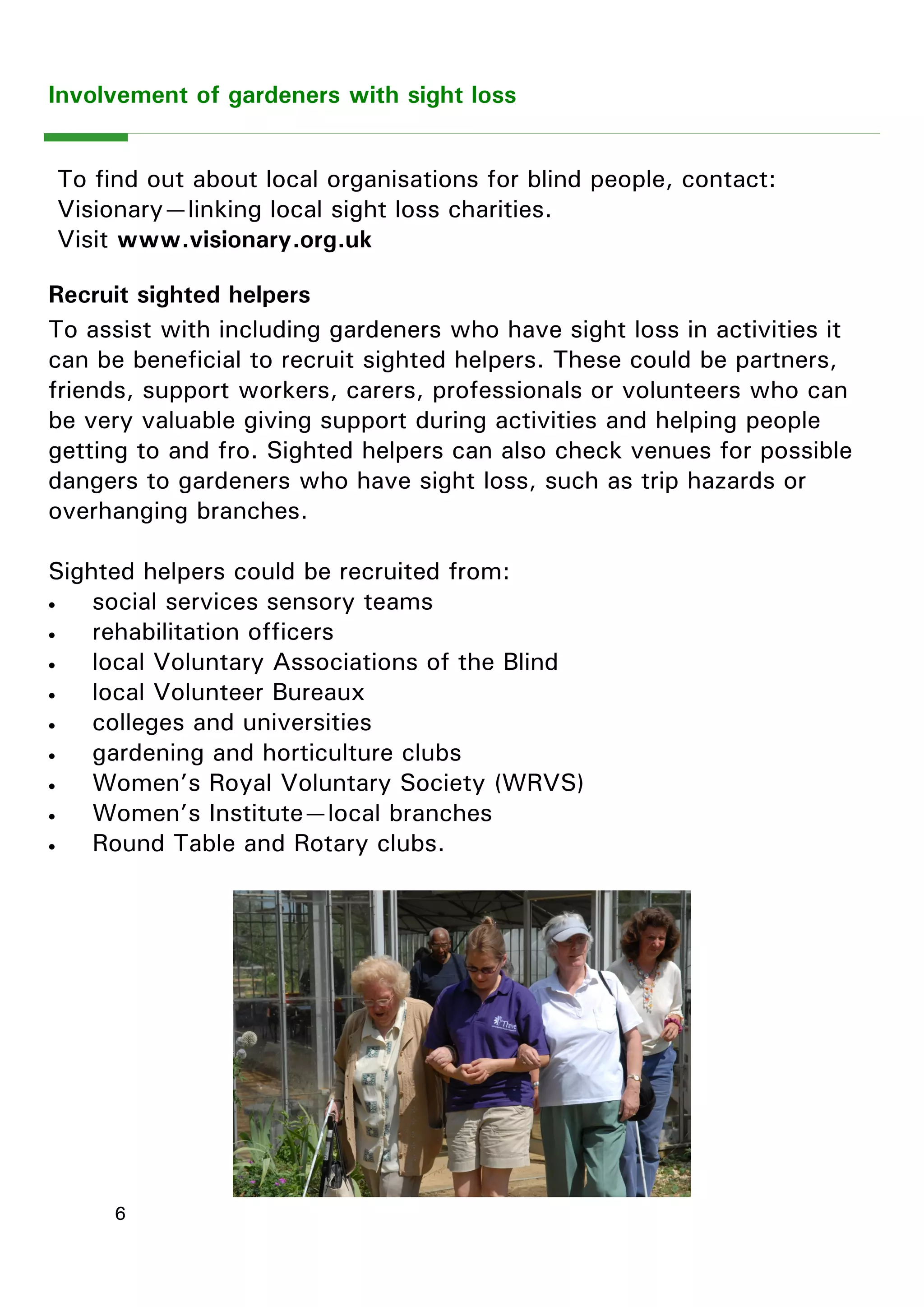 6 
Involvement of gardeners with sight loss 
Recruit sighted helpers 
To assist with including gardeners who have sight loss in activities it can be beneficial to recruit sighted helpers. These could be partners, friends, support workers, carers, professionals or volunteers who can be very valuable giving support during activities and helping people getting to and fro. Sighted helpers can also check venues for possible dangers to gardeners who have sight loss, such as trip hazards or overhanging branches. 
Sighted helpers could be recruited from: 
 social services sensory teams 
 rehabilitation officers 
 local Voluntary Associations of the Blind 
 local Volunteer Bureaux 
 colleges and universities 
 gardening and horticulture clubs 
 Women‖s Royal Voluntary Society (WRVS) 
 Women‖s Institute—local branches 
 Round Table and Rotary clubs. 
To find out about local organisations for blind people, contact: 
Visionary—linking local sight loss charities. 
Visit www.visionary.org.uk  