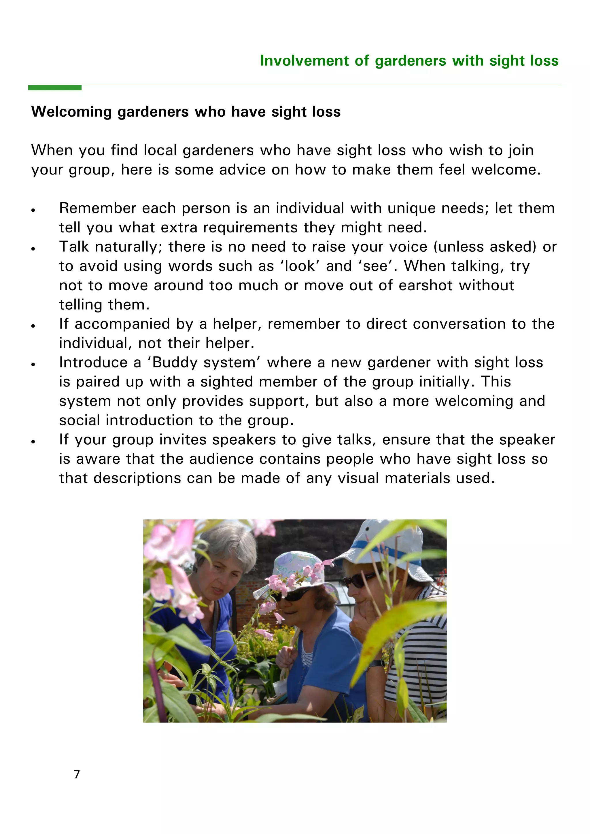 7 
Involvement of gardeners with sight loss 
Welcoming gardeners who have sight loss 
When you find local gardeners who have sight loss who wish to join your group, here is some advice on how to make them feel welcome. 
 Remember each person is an individual with unique needs; let them tell you what extra requirements they might need. 
 Talk naturally; there is no need to raise your voice (unless asked) or to avoid using words such as ―look‖ and ―see‖. When talking, try not to move around too much or move out of earshot without telling them. 
 If accompanied by a helper, remember to direct conversation to the individual, not their helper. 
 Introduce a ―Buddy system‖ where a new gardener with sight loss is paired up with a sighted member of the group initially. This system not only provides support, but also a more welcoming and social introduction to the group. 
 If your group invites speakers to give talks, ensure that the speaker is aware that the audience contains people who have sight loss so that descriptions can be made of any visual materials used. 
 