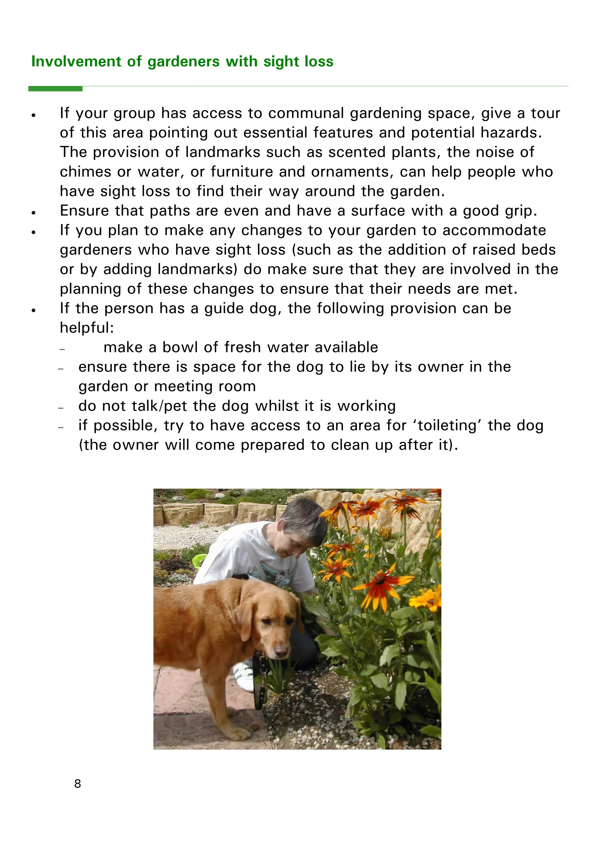 8 
Involvement of gardeners with sight loss 
 If your group has access to communal gardening space, give a tour of this area pointing out essential features and potential hazards. The provision of landmarks such as scented plants, the noise of chimes or water, or furniture and ornaments, can help people who have sight loss to find their way around the garden. 
 Ensure that paths are even and have a surface with a good grip. 
 If you plan to make any changes to your garden to accommodate gardeners who have sight loss (such as the addition of raised beds or by adding landmarks) do make sure that they are involved in the planning of these changes to ensure that their needs are met. 
 If the person has a guide dog, the following provision can be helpful: 
 make a bowl of fresh water available 
 ensure there is space for the dog to lie by its owner in the garden or meeting room 
 do not talk/pet the dog whilst it is working 
 if possible, try to have access to an area for ―toileting‖ the dog (the owner will come prepared to clean up after it).  