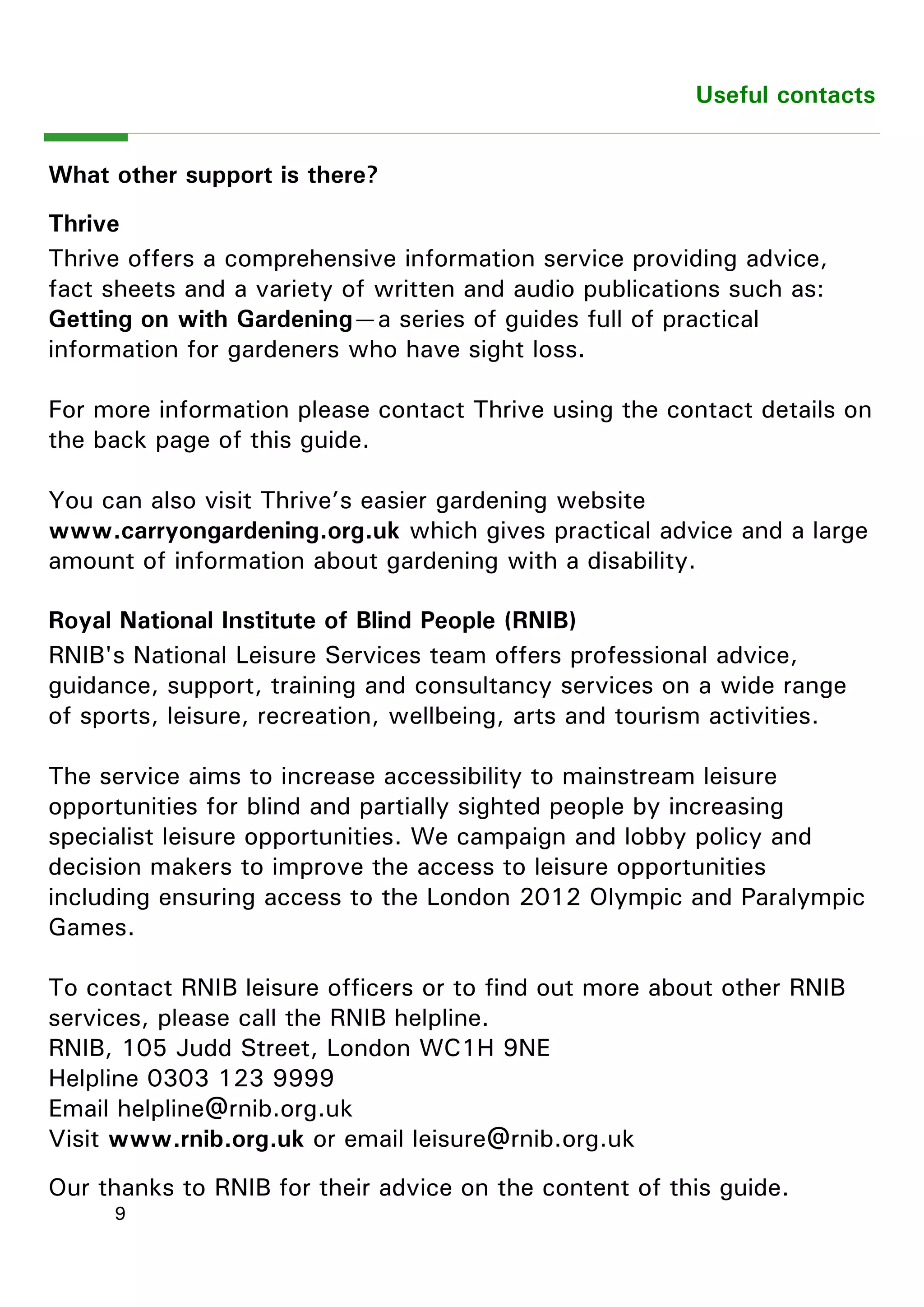 9 
Useful contacts 
What other support is there? 
Thrive 
Thrive offers a comprehensive information service providing advice, fact sheets and a variety of written and audio publications such as: Getting on with Gardening—a series of guides full of practical information for gardeners who have sight loss. 
For more information please contact Thrive using the contact details on the back page of this guide. 
You can also visit Thrive‖s easier gardening website www.carryongardening.org.uk which gives practical advice and a large amount of information about gardening with a disability. 
Royal National Institute of Blind People (RNIB) 
RNIB's National Leisure Services team offers professional advice, guidance, support, training and consultancy services on a wide range of sports, leisure, recreation, wellbeing, arts and tourism activities. 
The service aims to increase accessibility to mainstream leisure opportunities for blind and partially sighted people by increasing specialist leisure opportunities. We campaign and lobby policy and decision makers to improve the access to leisure opportunities including ensuring access to the London 2012 Olympic and Paralympic Games. 
To contact RNIB leisure officers or to find out more about other RNIB services, please call the RNIB helpline. 
RNIB, 105 Judd Street, London WC1H 9NE 
Helpline 0303 123 9999 
Email helpline@rnib.org.uk 
Visit www.rnib.org.uk or email leisure@rnib.org.uk 
Our thanks to RNIB for their advice on the content of this guide. 
 