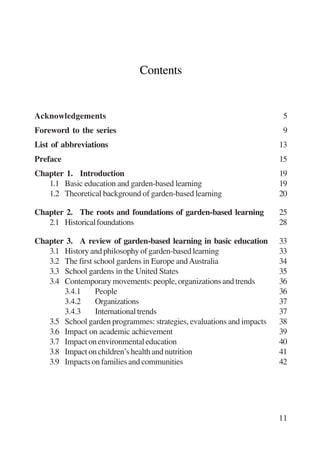11 
Contents 
Acknowledgements 5 
Foreword to the series 9 
List of abbreviations 13 
Preface 15 
Chapter 1. Introduction 19 
1.1 Basic education and garden-based learning 19 
1.2 Theoretical background of garden-based learning 20 
Chapter 2. The roots and foundations of garden-based learning 25 
2.1 Historical foundations 28 
Chapter 3. A review of garden-based learning in basic education 33 
3.1 History and philosophy of garden-based learning 33 
3.2 The first school gardens in Europe and Australia 34 
3.3 School gardens in the United States 35 
3.4 Contemporary movements: people, organizations and trends 36 
3.4.1 People 36 
3.4.2 Organizations 37 
3.4.3 International trends 37 
3.5 School garden programmes: strategies, evaluations and impacts 38 
3.6 Impact on academic achievement 39 
3.7 Impact on environmental education 40 
3.8 Impact on children’s health and nutrition 41 
3.9 Impacts on families and communities 42 
International Institute for Educational Planning www.unesco.org/iiep 
 