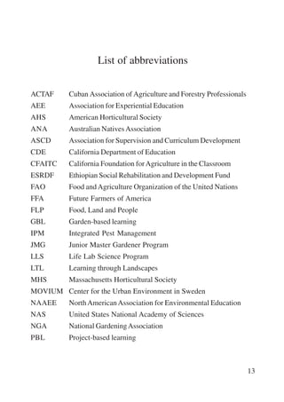 13 
List of abbreviations 
ACTAF Cuban Association of Agriculture and Forestry Professionals 
AEE Association for Experiential Education 
AHS American Horticultural Society 
ANA Australian Natives Association 
ASCD Association for Supervision and Curriculum Development 
CDE California Department of Education 
CFAITC California Foundation for Agriculture in the Classroom 
ESRDF Ethiopian Social Rehabilitation and Development Fund 
FAO Food and Agriculture Organization of the United Nations 
FFA Future Farmers of America 
FLP Food, Land and People 
GBL Garden-based learning 
IPM Integrated Pest Management 
JMG Junior Master Gardener Program 
LLS Life Lab Science Program 
LTL Learning through Landscapes 
MHS Massachusetts Horticultural Society 
MOVIUM Center for the Urban Environment in Sweden 
NAAEE North American Association for Environmental Education 
NAS United States National Academy of Sciences 
NGA National Gardening Association 
PBL Project-based learning 
International Institute for Educational Planning www.unesco.org/iiep 
 