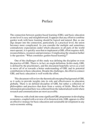 15 
Preface 
The connection between garden-based learning (GBL) and basic education 
at one level is easy and straightforward. It appears that any effort to combine 
garden work with basic learning should be logical and natural. But, as one 
digs deeper into the connection, particularly at a practical level, the union 
becomes more complicated. As you consider the multiple and sometimes 
contradictory expectations under which educators in all parts of the world 
must operate, it is quickly seen that to implement a GBL effort requires skill, 
resourcefulness, resources and persistence. Complicating the situation further 
is the question: “What constitutes garden-based learning?” 
One of the challenges of this study was defining the discipline or even 
the practice of GBL. There is, in fact, no single definition. In this study, GBL 
is defined by the practitioners, and this document hopefully serves as a tool 
to move all of us towards a better understanding of GBL and its potential 
contributions to basic education. Despite the challenges, the effort to connect 
GBL and basic education is well worth the effort. 
This document will review the theoretical/conceptual background of GBL 
as it seeks to provide insights into its role and effectiveness in education 
globally. There is no defined discipline of GBL but rather a collection of 
philosophies and practices that draw from a variety of fields. Much of the 
information presented here was collected from the industrialized world where 
research and communication are most accessible. 
However, with a look into some significant GBL programmes in developing 
economies, coupled with a review of its historical role, GBL appears to offer 
an effective strategy for basic education and sustainable development in any 
socio-economic setting. 
International Institute for Educational Planning www.unesco.org/iiep 
 