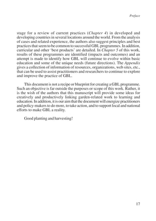 Preface 
stage for a review of current practices (Chapter 4) in developed and 
developing countries in several locations around the world. From the analysis 
of cases and related experience, the authors also suggest principles and best 
practices that seem to be common to successful GBL programmes. In addition, 
curricular and other ‘best products’ are detailed. In Chapter 5 of this work, 
results of these programmes are identified (impacts and outcomes) and an 
attempt is made to identify how GBL will continue to evolve within basic 
education and some of the unique needs (future directions). The Appendix 
gives a collection of information of resources, organizations, web sites, etc., 
that can be used to assist practitioners and researchers to continue to explore 
and improve the practice of GBL. 
This document is not a recipe or blueprint for creating a GBL programme. 
Such an objective is far outside the purposes or scope of this work. Rather, it 
is the wish of the authors that this manuscript will provide some ideas for 
creatively and productively linking garden-related work to learning and 
education. In addition, it is our aim that the document will energize practitioners 
and policy-makers to do more, to take action, and to support local and national 
efforts to make GBL a reality. 
17 
Good planting and harvesting! 
International Institute for Educational Planning www.unesco.org/iiep 
 