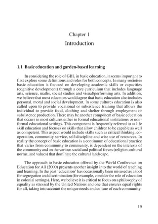 19 
Chapter 1 
Introduction 
1.1 Basic education and garden-based learning 
In considering the role of GBL in basic education, it seems important to 
first explore some definitions and roles for both concepts. In many societies 
basic education is focused on developing academic skills or capacities 
(cognitive development) through a core curriculum that includes language 
arts, science, maths, social studies and visual/performing arts. In addition, 
we believe that most educators would agree that basic education also includes 
personal, moral and social development. In some cultures education is also 
called upon to provide vocational or subsistence training that allows the 
individual to provide food, clothing and shelter through employment or 
subsistence production. There may be another component of basic education 
that occurs in most cultures either in formal educational institutions or non-formal 
educational settings. This component is frequently referred to as life 
skill education and focuses on skills that allow children to be capable as well 
as competent. This aspect would include skills such as critical thinking, co-operation, 
community service, self-discipline and wise use of resources. In 
reality the concept of basic education is a continuum of educational practice 
that varies from community to community, is dependent on the interests of 
the community and on the various social and political forces (religion, cultural 
norms, and values) that dominate the cultural landscape. 
The approach to basic education offered by the World Conference on 
Education for All (2000) presents another insight into the world of teaching 
and learning. In the past ‘education’ has occasionally been misused as a tool 
for segregation and discrimination (for example, consider the role of education 
in colonial settings). Here, we believe it is critical to focus on a philosophy of 
equality as stressed by the United Nations and one that ensures equal rights 
for all, taking into account the unique needs and culture of each community. 
International Institute for Educational Planning www.unesco.org/iiep 
 