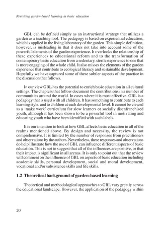 Revisiting garden-based learning in basic education 
20 
GBL can be defined simply as an instructional strategy that utilizes a 
garden as a teaching tool. The pedagogy is based on experiential education, 
which is applied in the living laboratory of the garden. This simple definition, 
however, is misleading in that it does not take into account some of the 
powerful elements of the garden experience. It overlooks the relationship of 
these experiences to educational reform and to the transformation of 
contemporary basic education from a sedentary, sterile experience to one that 
is more engaging of the whole child. It also misses the elements of the garden 
experience that contribute to ecological literacy and sustainable development. 
Hopefully we have captured some of these subtler aspects of the practice in 
the discussion that follows. 
In our view GBL has the potential to enrich basic education in all cultural 
settings. The chapters that follow document the contributions in a number of 
communities around the world. In cases where it is most effective, GBL is a 
pedagogy that is used with all children. It has something to contribute to each 
learning style, and to children at each developmental level. It cannot be viewed 
as a ‘make work’ curriculum for slow learners or socially disenfranchised 
youth, although it has been shown to be a powerful tool in motivating and 
educating youth who have been identified with such labels. 
It is our intention to look at how GBL affects basic education in all of the 
realms mentioned above. By design and necessity, the review is not 
comprehensive. It is limited by the number of responses from practitioners 
and observations by the authors. Nevertheless, these responses and observations 
do help illustrate how the use of GBL can influence different aspects of basic 
education. This is not to suggest that all of the influences are positive, or that 
their impact is significant in all arenas. It is only to point out that the review 
will comment on the influence of GBL on aspects of basic education including 
academic skills, personal development, social and moral development, 
vocational and/or subsistence skills and life skills. 
1.2 Theoretical background of garden-based learning 
Theoretical and methodological approaches to GBL vary greatly across 
the educational landscape. However, the application of the pedagogy within 
International Institute for Educational Planning www.unesco.org/iiep 
 