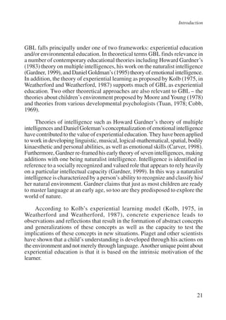 Introduction 
GBL falls principally under one of two frameworks: experiential education 
and/or environmental education. In theoretical terms GBL finds relevance in 
a number of contemporary educational theories including Howard Gardner’s 
(1983) theory on multiple intelligences, his work on the naturalist intelligence 
(Gardner, 1999), and Daniel Goldman’s (1995) theory of emotional intelligence. 
In addition, the theory of experiential learning as proposed by Kolb (1975, in 
Weatherford and Weatherford, 1987) supports much of GBL as experiential 
education. Two other theoretical approaches are also relevant to GBL – the 
theories about children’s environment proposed by Moore and Young (1978) 
and theories from various developmental psychologists (Tuan, 1978; Cobb, 
1969). 
Theories of intelligence such as Howard Gardner’s theory of multiple 
intelligences and Daniel Goleman’s conceptualization of emotional intelligence 
have contributed to the value of experiential education. They have been applied 
to work in developing linguistic, musical, logical-mathematical, spatial, bodily 
kinaesthetic and personal abilities, as well as emotional skills (Carver, 1998). 
Furthermore, Gardner re-framed his early theory of seven intelligences, making 
additions with one being naturalist intelligence. Intelligence is identified in 
reference to a socially recognized and valued role that appears to rely heavily 
on a particular intellectual capacity (Gardner, 1999). In this way a naturalist 
intelligence is characterized by a person’s ability to recognize and classify his/ 
her natural environment. Gardner claims that just as most children are ready 
to master language at an early age, so too are they predisposed to explore the 
world of nature. 
According to Kolb’s experiential learning model (Kolb, 1975, in 
Weatherford and Weatherford, 1987), concrete experience leads to 
observations and reflections that result in the formation of abstract concepts 
and generalizations of these concepts as well as the capacity to test the 
implications of these concepts in new situations. Piaget and other scientists 
have shown that a child’s understanding is developed through his actions on 
the environment and not merely through language. Another unique point about 
experiential education is that it is based on the intrinsic motivation of the 
learner. 
21 
International Institute for Educational Planning www.unesco.org/iiep 
 
