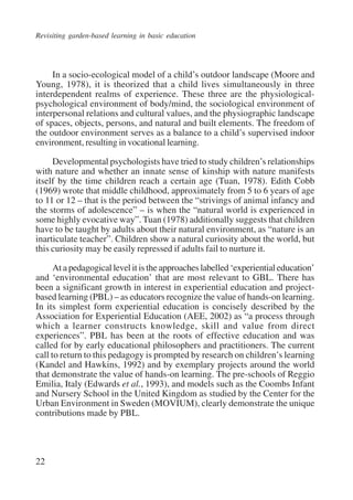 Revisiting garden-based learning in basic education 
22 
In a socio-ecological model of a child’s outdoor landscape (Moore and 
Young, 1978), it is theorized that a child lives simultaneously in three 
interdependent realms of experience. These three are the physiological-psychological 
environment of body/mind, the sociological environment of 
interpersonal relations and cultural values, and the physiographic landscape 
of spaces, objects, persons, and natural and built elements. The freedom of 
the outdoor environment serves as a balance to a child’s supervised indoor 
environment, resulting in vocational learning. 
Developmental psychologists have tried to study children’s relationships 
with nature and whether an innate sense of kinship with nature manifests 
itself by the time children reach a certain age (Tuan, 1978). Edith Cobb 
(1969) wrote that middle childhood, approximately from 5 to 6 years of age 
to 11 or 12 – that is the period between the “strivings of animal infancy and 
the storms of adolescence” – is when the “natural world is experienced in 
some highly evocative way”. Tuan (1978) additionally suggests that children 
have to be taught by adults about their natural environment, as “nature is an 
inarticulate teacher”. Children show a natural curiosity about the world, but 
this curiosity may be easily repressed if adults fail to nurture it. 
At a pedagogical level it is the approaches labelled ‘experiential education’ 
and ‘environmental education’ that are most relevant to GBL. There has 
been a significant growth in interest in experiential education and project-based 
learning (PBL) – as educators recognize the value of hands-on learning. 
In its simplest form experiential education is concisely described by the 
Association for Experiential Education (AEE, 2002) as “a process through 
which a learner constructs knowledge, skill and value from direct 
experiences”. PBL has been at the roots of effective education and was 
called for by early educational philosophers and practitioners. The current 
call to return to this pedagogy is prompted by research on children’s learning 
(Kandel and Hawkins, 1992) and by exemplary projects around the world 
that demonstrate the value of hands-on learning. The pre-schools of Reggio 
Emilia, Italy (Edwards et al., 1993), and models such as the Coombs Infant 
and Nursery School in the United Kingdom as studied by the Center for the 
Urban Environment in Sweden (MOVIUM), clearly demonstrate the unique 
contributions made by PBL. 
International Institute for Educational Planning www.unesco.org/iiep 
 