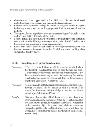 Revisiting garden-based learning in basic education 
• Gardens can create opportunities for children to discover fresh food, 
26 
make healthier food choices and become better nourished. 
• Gardens offer dynamic settings in which to integrate every discipline 
including science and maths, language arts, history and social studies, 
and art. 
• Young people can experience deeper understandings of natural systems 
and become better stewards of the earth. 
• School garden projects nurture community spirit and provide numerous 
opportunities to build bridges among students, school staff, families, local 
businesses, and community based organizations. 
• Links with school gardens, school food service programmes, and local 
farms can ensure a fresh nutritious diet for children while teaching about 
sustainable food systems. 
Box 1. Some thoughts on garden-based learning 
Comenius: “[For every school] there should be a garden attached where 
they [students] may feast their eyes on trees, flowers, and plants 
... where they always hope to hear and see something new. Since 
the senses are the most trusty servants of the memory, this method 
[gardens] of sensuous perception will lead to the permanent 
retention of knowledge.” (Comenius, 1967) 
Rousseau: “... since everything that enters into human understanding comes 
through the senses, the first reason of man is a reason of the 
senses. Our first masters of knowledge are our feet, our hands, 
and our eyes.” (Rousseau, 1956) 
Pestalozzi: “Students observe first all of the objects in the classroom, 
observing and naming everything. When this is exhausted, they 
are taken into the garden, into the fields, and woods – where they 
are led to notice objects in greater detail, their permanent and 
changeable qualities, the qualities that are general and those that 
are peculiar to them, their influence, their function, their destiny.” 
(Green, 1969) 
International Institute for Educational Planning www.unesco.org/iiep 
 