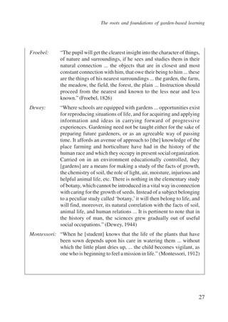 The roots and foundations of garden-based learning 
Froebel: “The pupil will get the clearest insight into the character of things, 
of nature and surroundings, if he sees and studies them in their 
natural connection ... the objects that are in closest and most 
constant connection with him, that owe their being to him ... these 
are the things of his nearest surroundings ... the garden, the farm, 
the meadow, the field, the forest, the plain ... Instruction should 
proceed from the nearest and known to the less near and less 
known.” (Froebel, 1826) 
Dewey: “Where schools are equipped with gardens ... opportunities exist 
for reproducing situations of life, and for acquiring and applying 
information and ideas in carrying forward of progressive 
experiences. Gardening need not be taught either for the sake of 
preparing future gardeners, or as an agreeable way of passing 
time. It affords an avenue of approach to [the] knowledge of the 
place farming and horticulture have had in the history of the 
human race and which they occupy in present social organization. 
Carried on in an environment educationally controlled, they 
[gardens] are a means for making a study of the facts of growth, 
the chemistry of soil, the role of light, air, moisture, injurious and 
helpful animal life, etc. There is nothing in the elementary study 
of botany, which cannot be introduced in a vital way in connection 
with caring for the growth of seeds. Instead of a subject belonging 
to a peculiar study called ‘botany,’ it will then belong to life, and 
will find, moreover, its natural correlation with the facts of soil, 
animal life, and human relations ... It is pertinent to note that in 
the history of man, the sciences grew gradually out of useful 
social occupations.” (Dewey, 1944) 
Montessori: “When he [student] knows that the life of the plants that have 
been sown depends upon his care in watering them ... without 
which the little plant dries up, ... the child becomes vigilant, as 
one who is beginning to feel a mission in life.” (Montessori, 1912) 
27 
International Institute for Educational Planning www.unesco.org/iiep 
 