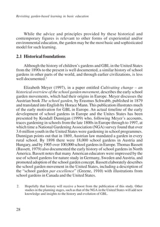 Revisiting garden-based learning in basic education 
28 
While the advice and principles provided by these historical and 
contemporary figures is relevant to other forms of experiential and/or 
environmental education, the garden may be the most basic and sophisticated 
model for such learning. 
2.1 Historical foundations 
Although the history of children’s gardens and GBL in the United States 
from the 1890s to the present is well documented, a similar history of school 
gardens in other parts of the world, and through earlier civilizations, is less 
well documented.2 
Elizabeth Meyer (1997), in a paper entitled Cultivating change – an 
historical overview of the school garden movement, describes the early school 
garden movements, which had their origins in Europe. Meyer discusses the 
Austrian book The school garden, by Erasmus Schwabb, published in 1879 
and translated into English by Horace Mann. This publication illustrates much 
of the early motivation for GBL in Europe. An actual timeline of the early 
development of school gardens in Europe and the Unites States has been 
presented by Kendall Dunnigan (1999) who, following Meyer’s accounts, 
traces gardening in schools from the late 1800s in Europe through to 1997, at 
which time a National Gardening Association (NGA) survey found that over 
3.6 million youth in the United States were gardening in school programmes. 
Dunnigan points out that in 1869, Austrian law mandated a garden in every 
rural school. By 1898 there were 18,000 school gardens in Austria and 
Hungary, and by 1905 over 100,000 school gardens in Europe. Thomas Bassett 
(Bassett, 1979) also documented the early history of school gardens in North 
America. Bassett notes that many American educators were impressed by the 
use of school gardens for nature study in Germany, Sweden and Austria, and 
promoted adoption of the school garden concept. Bassett elaborately describes 
the school garden movement in the United States, including a description of 
the “school garden par excellence” (Greene, 1910) with illustrations from 
school gardens in Canada and the United States. 
2. Hopefully that history will receive a boost from the publication of this study. Other 
studies in the planning stages, such as that of the NGA in the United States will add new 
knowledge and insights to the history and evolution of GBL. 
International Institute for Educational Planning www.unesco.org/iiep 
 