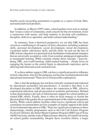 Revisiting garden-based learning in basic education 
families teach succeeding generations to garden as a source of food, fibre, 
and medicinal/social products. 
30 
In addition, as Meyer (1997) states, school gardens were seen as settings 
that “create a sense of community, instil concern for the environment, foster 
a connection with nature, and help students to develop self-confidence, 
discipline, skills in co-operation, and multi-cultural understanding.” 
In summary, from a historical perspective we see that GBL has been 
viewed as contributing to all aspects of basic education, including academic 
skills, personal development, social development, moral development, 
vocational and/or subsistence skills, and life skills. In each era the lure of 
GBL in basic education was premised on its facilitation of educational strategies 
that are universally accepted as valid, if not essential, pedagogical approaches 
to meaningful learning. While certainly related, these concepts – learn-by-doing, 
PBL, real world learning, child-centred learning – clearly focus on 
engaging the learner as the central figure in educational experience and in 
allowing individual and social constructivism. 
If, as these authors suggest, GBL can have a significant positive influence 
in basic education, why has the pedagogy not become institutionalized in the 
educational mainstream? There are several possible explanations. 
One is that the pedagogy has not been critically examined and endorsed 
by educational researchers and practitioners. A second is that there is no 
developed discipline in GBL that makes the connection to PBL, effective 
experiential education, and advancement in academic performance. Related 
to that shortcoming is the lack of infrastructure support for school gardens or 
related GBL efforts. Finally, there is often no local strategy to sustain the 
physical plant of the garden site as a permanent part of the school or programme 
facility. While school athletic facilities often receive significant school and 
community investment there are few examples of similar support in the fields 
of environmental education or GBL. There are significant exceptions to these 
shortcomings, notably programmes such as the Life Lab Science Program 
(LLS) in California, the Junior Master Gardener Program (JMG) out of Texas 
A&M University, and the work of Marcia Eames-Sheavly at Cornell University 
on school garden sustainability. Despite these excellent efforts, a larger 
International Institute for Educational Planning www.unesco.org/iiep 
 