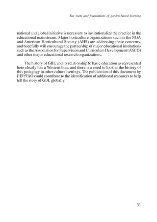 The roots and foundations of garden-based learning 
national and global initiative is necessary to institutionalize the practice in the 
educational mainstream. Major horticulture organizations such as the NGA 
and American Horticultural Society (AHS) are addressing these concerns, 
and hopefully will encourage the partnership of major educational institutions 
such as the Association for Supervision and Curriculum Development (ASCD) 
and other major educational research organizations. 
The history of GBL and its relationship to basic education as represented 
here clearly has a Western bias, and there is a need to look at the history of 
this pedagogy in other cultural settings. The publication of this document by 
IIEP/FAO could contribute to the identification of additional resources to help 
tell the story of GBL globally. 
31 
International Institute for Educational Planning www.unesco.org/iiep 
 
