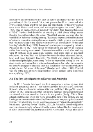 Revisiting garden-based learning in basic education 
innovative, and should focus not only on school and family life but also on 
general social life. He stated: “A school garden should be connected with 
every school, where children can have the opportunity for leisurely gazing 
upon trees, flowers and herbs, and are taught to appreciate them” (Weed, 
1909, cited in Sealy, 2001). A hundred years later, Jean-Jacques Rousseau 
(1712-1771) described the defect of teaching a child ‘about’ things rather 
than the things themselves. He stated: “You think you are teaching what the 
world is like; he is only learning the map.” Rousseau emphasized the importance 
of nature in education, stating that nature was the child’s greatest teacher and 
that “his knowledge of the natural world serves as a foundation for his later 
learning” (cited in Sealy, 2001). Rousseau’s teachings were adopted by Heinrich 
Pestalozzi (1746-1827) who spoke of observation and activity in learning 
rather than learning mere words. Pestalozzi started his school after working 
with 25 orphans using gardening, farming, and home skills as practical 
education. He visualized the balance between the three elements: hands, 
heart and head. Friedrich Froebel (1782-1852) who studied Pestalozzi’s 
fundamental principles, went a step further to emphasize ‘doing’ as well as 
observing in such a way that is not merely mechanical, but rather incorporates 
the creative energies of the child such that the child is “elevated to productive 
activity in the full sense of the word” (Froebel web online, 1998). Froebel 
was one of the most effective proponents of school gardens in the nineteenth 
century (Sealy, 2001). 
3.2 The first school gardens in Europe and Australia 
34 
In 1811 Prussia developed the first compulsory school system that 
included gardening, and in 1869 school gardens became a law. Erasmus 
Schwab, who was hired to enforce this law, published The public school 
garden in 1871 emphasizing that the natural sciences and agricultural and 
vocational sciences could be learned in the garden (Sealy, 2001). New 
educational theories swept the world around the turn of the century and the 
kindergarten movement developed by Froebel started to spread quickly around 
Europe. The schoolchild was no longer considered an “information receptacle” 
but rather a “growing flower” (Robin, 2001). In Australia, the school garden 
movement was strongly influenced by the annual School Garden Conference 
in 1903, sponsored by the Australian Natives Association (ANA). This led to 
International Institute for Educational Planning www.unesco.org/iiep 
 