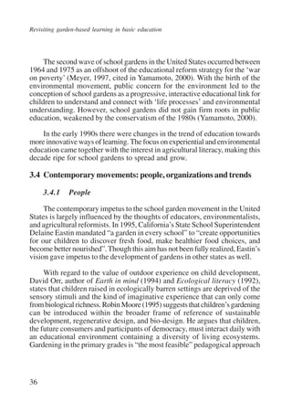 Revisiting garden-based learning in basic education 
36 
The second wave of school gardens in the United States occurred between 
1964 and 1975 as an offshoot of the educational reform strategy for the ‘war 
on poverty’ (Meyer, 1997, cited in Yamamoto, 2000). With the birth of the 
environmental movement, public concern for the environment led to the 
conception of school gardens as a progressive, interactive educational link for 
children to understand and connect with ‘life processes’ and environmental 
understanding. However, school gardens did not gain firm roots in public 
education, weakened by the conservatism of the 1980s (Yamamoto, 2000). 
In the early 1990s there were changes in the trend of education towards 
more innovative ways of learning. The focus on experiential and environmental 
education came together with the interest in agricultural literacy, making this 
decade ripe for school gardens to spread and grow. 
3.4 Contemporary movements: people, organizations and trends 
3.4.1 People 
The contemporary impetus to the school garden movement in the United 
States is largely influenced by the thoughts of educators, environmentalists, 
and agricultural reformists. In 1995, California’s State School Superintendent 
Delaine Eastin mandated “a garden in every school” to “create opportunities 
for our children to discover fresh food, make healthier food choices, and 
become better nourished”. Though this aim has not been fully realized, Eastin’s 
vision gave impetus to the development of gardens in other states as well. 
With regard to the value of outdoor experience on child development, 
David Orr, author of Earth in mind (1994) and Ecological literacy (1992), 
states that children raised in ecologically barren settings are deprived of the 
sensory stimuli and the kind of imaginative experience that can only come 
from biological richness. Robin Moore (1995) suggests that children’s gardening 
can be introduced within the broader frame of reference of sustainable 
development, regenerative design, and bio-design. He argues that children, 
the future consumers and participants of democracy, must interact daily with 
an educational environment containing a diversity of living ecosystems. 
Gardening in the primary grades is “the most feasible” pedagogical approach 
International Institute for Educational Planning www.unesco.org/iiep 
 