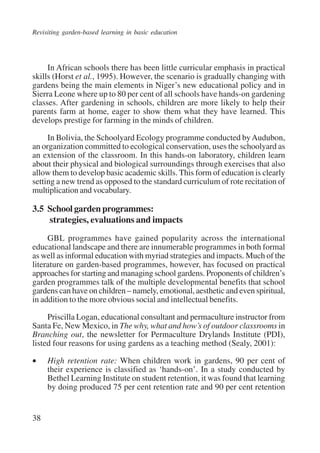 Revisiting garden-based learning in basic education 
38 
In African schools there has been little curricular emphasis in practical 
skills (Horst et al., 1995). However, the scenario is gradually changing with 
gardens being the main elements in Niger’s new educational policy and in 
Sierra Leone where up to 80 per cent of all schools have hands-on gardening 
classes. After gardening in schools, children are more likely to help their 
parents farm at home, eager to show them what they have learned. This 
develops prestige for farming in the minds of children. 
In Bolivia, the Schoolyard Ecology programme conducted by Audubon, 
an organization committed to ecological conservation, uses the schoolyard as 
an extension of the classroom. In this hands-on laboratory, children learn 
about their physical and biological surroundings through exercises that also 
allow them to develop basic academic skills. This form of education is clearly 
setting a new trend as opposed to the standard curriculum of rote recitation of 
multiplication and vocabulary. 
3.5 School garden programmes: 
strategies, evaluations and impacts 
GBL programmes have gained popularity across the international 
educational landscape and there are innumerable programmes in both formal 
as well as informal education with myriad strategies and impacts. Much of the 
literature on garden-based programmes, however, has focused on practical 
approaches for starting and managing school gardens. Proponents of children’s 
garden programmes talk of the multiple developmental benefits that school 
gardens can have on children – namely, emotional, aesthetic and even spiritual, 
in addition to the more obvious social and intellectual benefits. 
Priscilla Logan, educational consultant and permaculture instructor from 
Santa Fe, New Mexico, in The why, what and how’s of outdoor classrooms in 
Branching out, the newsletter for Permaculture Drylands Institute (PDI), 
listed four reasons for using gardens as a teaching method (Sealy, 2001): 
• High retention rate: When children work in gardens, 90 per cent of 
their experience is classified as ‘hands-on’. In a study conducted by 
Bethel Learning Institute on student retention, it was found that learning 
by doing produced 75 per cent retention rate and 90 per cent retention 
International Institute for Educational Planning www.unesco.org/iiep 
 