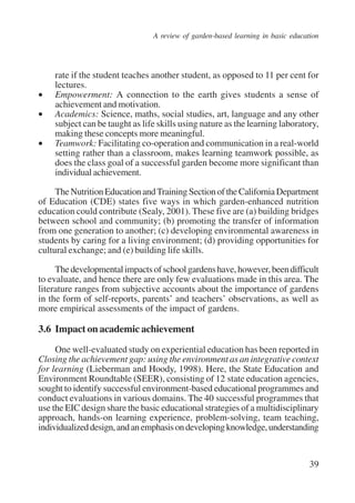 A review of garden-based learning in basic education 
rate if the student teaches another student, as opposed to 11 per cent for 
lectures. 
• Empowerment: A connection to the earth gives students a sense of 
39 
achievement and motivation. 
• Academics: Science, maths, social studies, art, language and any other 
subject can be taught as life skills using nature as the learning laboratory, 
making these concepts more meaningful. 
• Teamwork: Facilitating co-operation and communication in a real-world 
setting rather than a classroom, makes learning teamwork possible, as 
does the class goal of a successful garden become more significant than 
individual achievement. 
The Nutrition Education and Training Section of the California Department 
of Education (CDE) states five ways in which garden-enhanced nutrition 
education could contribute (Sealy, 2001). These five are (a) building bridges 
between school and community; (b) promoting the transfer of information 
from one generation to another; (c) developing environmental awareness in 
students by caring for a living environment; (d) providing opportunities for 
cultural exchange; and (e) building life skills. 
The developmental impacts of school gardens have, however, been difficult 
to evaluate, and hence there are only few evaluations made in this area. The 
literature ranges from subjective accounts about the importance of gardens 
in the form of self-reports, parents’ and teachers’ observations, as well as 
more empirical assessments of the impact of gardens. 
3.6 Impact on academic achievement 
One well-evaluated study on experiential education has been reported in 
Closing the achievement gap: using the environment as an integrative context 
for learning (Lieberman and Hoody, 1998). Here, the State Education and 
Environment Roundtable (SEER), consisting of 12 state education agencies, 
sought to identify successful environment-based educational programmes and 
conduct evaluations in various domains. The 40 successful programmes that 
use the EIC design share the basic educational strategies of a multidisciplinary 
approach, hands-on learning experience, problem-solving, team teaching, 
individualized design, and an emphasis on developing knowledge, understanding 
International Institute for Educational Planning www.unesco.org/iiep 
 
