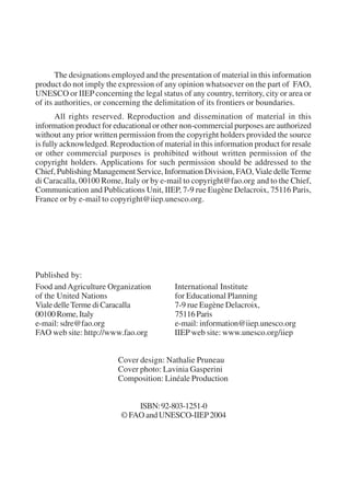 The designations employed and the presentation of material in this information 
product do not imply the expression of any opinion whatsoever on the part of FAO, 
UNESCO or IIEP concerning the legal status of any country, territory, city or area or 
of its authorities, or concerning the delimitation of its frontiers or boundaries. 
All rights reserved. Reproduction and dissemination of material in this 
information product for educational or other non-commercial purposes are authorized 
without any prior written permission from the copyright holders provided the source 
is fully acknowledged. Reproduction of material in this information product for resale 
or other commercial purposes is prohibited without written permission of the 
copyright holders. Applications for such permission should be addressed to the 
Chief, Publishing Management Service, Information Division, FAO, Viale delle Terme 
di Caracalla, 00100 Rome, Italy or by e-mail to copyright@fao.org and to the Chief, 
Communication and Publications Unit, IIEP, 7-9 rue Eugène Delacroix, 75116 Paris, 
France or by e-mail to copyright@iiep.unesco.org. 
Published by: 
Food and Agriculture Organization International Institute 
of the United Nations for Educational Planning 
Viale delle Terme di Caracalla 7-9 rue Eugène Delacroix, 
00100 Rome, Italy 75116 Paris 
e-mail: sdre@fao.org e-mail: information@iiep.unesco.org 
FAO web site: http://www.fao.org IIEP web site: www.unesco.org/iiep 
Cover design: Nathalie Pruneau 
Cover photo: Lavinia Gasperini 
Composition: Linéale Production 
ISBN: 92-803-1251-0 
© FAO and UNESCO-IIEP 2004 
International Institute for Educational Planning www.unesco.org/iiep 
 