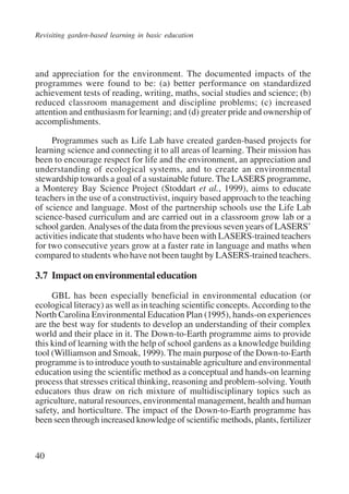 Revisiting garden-based learning in basic education 
and appreciation for the environment. The documented impacts of the 
programmes were found to be: (a) better performance on standardized 
achievement tests of reading, writing, maths, social studies and science; (b) 
reduced classroom management and discipline problems; (c) increased 
attention and enthusiasm for learning; and (d) greater pride and ownership of 
accomplishments. 
40 
Programmes such as Life Lab have created garden-based projects for 
learning science and connecting it to all areas of learning. Their mission has 
been to encourage respect for life and the environment, an appreciation and 
understanding of ecological systems, and to create an environmental 
stewardship towards a goal of a sustainable future. The LASERS programme, 
a Monterey Bay Science Project (Stoddart et al., 1999), aims to educate 
teachers in the use of a constructivist, inquiry based approach to the teaching 
of science and language. Most of the partnership schools use the Life Lab 
science-based curriculum and are carried out in a classroom grow lab or a 
school garden. Analyses of the data from the previous seven years of LASERS’ 
activities indicate that students who have been with LASERS-trained teachers 
for two consecutive years grow at a faster rate in language and maths when 
compared to students who have not been taught by LASERS-trained teachers. 
3.7 Impact on environmental education 
GBL has been especially beneficial in environmental education (or 
ecological literacy) as well as in teaching scientific concepts. According to the 
North Carolina Environmental Education Plan (1995), hands-on experiences 
are the best way for students to develop an understanding of their complex 
world and their place in it. The Down-to-Earth programme aims to provide 
this kind of learning with the help of school gardens as a knowledge building 
tool (Williamson and Smoak, 1999). The main purpose of the Down-to-Earth 
programme is to introduce youth to sustainable agriculture and environmental 
education using the scientific method as a conceptual and hands-on learning 
process that stresses critical thinking, reasoning and problem-solving. Youth 
educators thus draw on rich mixture of multidisciplinary topics such as 
agriculture, natural resources, environmental management, health and human 
safety, and horticulture. The impact of the Down-to-Earth programme has 
been seen through increased knowledge of scientific methods, plants, fertilizer 
International Institute for Educational Planning www.unesco.org/iiep 
 