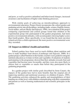 A review of garden-based learning in basic education 
and pests, as well as positive attitudinal and behavioural changes, increased 
awareness and facilitation of higher order thinking processes. 
With similar goals of achieving an interdisciplinary approach to 
environmental education, Project Green incorporates the school garden and 
gardening activity into all disciplines, including maths, science, English, history, 
social studies, and art (Skelly and Zajiceck, 1998). An evaluation of the project 
comparing experimental and control groups found that children in the 
experimental group who participated in the garden programme, had more 
positive environmental attitudes, with second graders showing higher scores 
than fourth graders. More specifically, it was found that the more out-door 
related activities a child experienced, the more positive environmental score 
they recorded. 
3.8 Impact on children’s health and nutrition 
School gardens have been used to teach children about nutrition and 
how to make healthier food choices (Lineberger and Zajiceck, 2000). In a 
garden project called Nutrition in the Garden, teachers were guided to integrate 
nutrition education as it relates to fruits and vegetables. Evaluations of students 
participating in the programme showed that their attitudes towards fruit and 
vegetables had become more favourable, and they were also more likely to 
choose fruit or vegetables as snacks than before they participated in the 
gardening programme. 
In a garden project with similar goals described by Irene Canaris, the 
impacts of the garden have led to more benefits than the original aim of 
improving nutrition and nutritional awareness in children (Canaris, 1995). 
The gardening activities enhanced the quality and meaningfulness of their 
learning on a wider level, with children communicating with their communities 
and parents as well as learning mathematical and scientific principles in the 
garden. 
41 
International Institute for Educational Planning www.unesco.org/iiep 
 