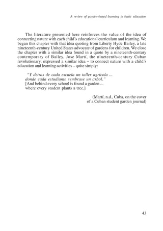 A review of garden-based learning in basic education 
The literature presented here reinforces the value of the idea of 
connecting nature with each child’s educational curriculum and learning. We 
began this chapter with that idea quoting from Liberty Hyde Bailey, a late 
nineteenth-century United States advocate of gardens for children. We close 
the chapter with a similar idea found in a quote by a nineteenth-century 
contemporary of Bailey. Jose Martí, the nineteenth-century Cuban 
revolutionary, expressed a similar idea – to connect nature with a child’s 
education and learning activities – quite simply: 
43 
“Y detras de cada escuela un taller agricola ... 
donde cada estudiante sembrase un arbol.” 
[And behind every school is found a garden ... 
where every student plants a tree.] 
(Martí, n.d., Cuba, on the cover 
of a Cuban student garden journal) 
International Institute for Educational Planning www.unesco.org/iiep 
 