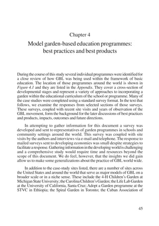 45 
Chapter 4 
Model garden-based education programmes: 
best practices and best products 
During the course of this study several individual programmes were identified for 
a close review of how GBL was being used within the framework of basic 
education. The location of those programmes around the world is shown in 
Figure 4.1 and they are listed in the Appendix. They cover a cross-section of 
developmental stages and represent a variety of approaches to incorporating a 
garden within the educational curriculum of the school or programme. Many of 
the case studies were completed using a standard survey format. In the text that 
follows, we examine the responses from selected sections of those surveys. 
These surveys, coupled with recent site visits and years of observation of the 
GBL movement, form the background for the later discussions of best practices 
and products, impacts, outcomes and future directions. 
In attempting to gather information for this document a survey was 
developed and sent to representatives of garden programmes in schools and 
community settings around the world. This survey was coupled with site 
visits by the authors and interviews via e-mail and telephone. The response to 
mailed surveys sent to developing economies was small despite strategies to 
facilitate a response. Gathering information in the developing world is challenging 
and a comprehensive study would require time and resources beyond the 
scope of this document. We do feel, however, that the insights we did gain 
allow us to make some generalizations about the practice of GBL world wide. 
In addition to the case-study sites listed, there are a number of sites across 
the United States and around the world that serve as major models of GBL on a 
broader scale or in a niche sense. These include the 4-H Children’s Garden at 
Michigan State University; the Carolina Children’s Garden; the Life Lab Garden 
at the University of California, Santa Cruz; Adopt a Garden programme at the 
STVC in Ethiopia; the Spiral Garden in Toronto; the Cuban Association of 
International Institute for Educational Planning www.unesco.org/iiep 
 