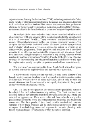 Revisiting garden-based learning in basic education 
Agriculture and Forestry Professionals (ACTAF) and other garden sites in Cuba; 
and a variety of other programmes that use the garden as a classroom, teaching 
tool, curriculum, and/or a food and fibre source. In some cases these gardens are 
also used for therapy, creative inspiration, motivation, and thoughtful reflection – 
rare commodities in the formal education systems of many developed countries. 
46 
An analysis of the case-study sites listed above combined with historical 
observations of GBL and a review of the literature resulted in the identification 
of a set of ‘core uses’ for GBL. These ‘core uses’ are identified within the 
context of formal education as well as in a broader community context. The 
analysis also resulted in the identification of a set of critical ‘best practices 
and products’ which can serve as an agenda for action in organizing an 
effective GBL programme. These practices and products are at one level 
essential to an effective and sustainable programme and at a deeper level 
hold the key to strengthening basic education in any setting, whether it be in 
rural eastern Africa or inner New York City. Finally, GBL offers one effective 
strategy for implementing the educational reforms identified over the ages 
but implemented in only rare pilot programmes and seldom mainstreamed. 
The ‘core uses’ are summarized in Boxes 2 and 3 with a few descriptors 
of how the use may be applied within and beyond basic education. 
It may be useful to consider the way GBL is used in the context of the 
broader society, outside the classroom. It seems clear that this practice makes 
contributions beyond those of basic education, and it may be that the 
contributions outside formal education are equally important to the growth 
and development of a healthy society. 
GBL is a very diverse practice, one that cannot be prescribed but must 
be adapted for each school/community setting. The ‘best practices’ we 
describe here are key elements that should be considered in any setting and 
adopted as appropriate. They were collected from schools and garden 
programmes around the world and reflect ideas for developed and developing 
economies. The ‘best products’ (see later) provide detailed and concrete 
samples of how these practices can be implemented and present ideas and 
examples of methodology, scope and sequence in curricula planning, unit/ 
lesson plans and ideas for scheduling within the school calendar. 
International Institute for Educational Planning www.unesco.org/iiep 
 