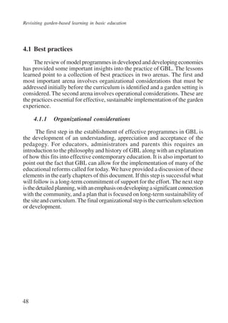 Revisiting garden-based learning in basic education 
4.1 Best practices 
48 
The review of model programmes in developed and developing economies 
has provided some important insights into the practice of GBL. The lessons 
learned point to a collection of best practices in two arenas. The first and 
most important arena involves organizational considerations that must be 
addressed initially before the curriculum is identified and a garden setting is 
considered. The second arena involves operational considerations. These are 
the practices essential for effective, sustainable implementation of the garden 
experience. 
4.1.1 Organizational considerations 
The first step in the establishment of effective programmes in GBL is 
the development of an understanding, appreciation and acceptance of the 
pedagogy. For educators, administrators and parents this requires an 
introduction to the philosophy and history of GBL along with an explanation 
of how this fits into effective contemporary education. It is also important to 
point out the fact that GBL can allow for the implementation of many of the 
educational reforms called for today. We have provided a discussion of these 
elements in the early chapters of this document. If this step is successful what 
will follow is a long-term commitment of support for the effort. The next step 
is the detailed planning, with an emphasis on developing a significant connection 
with the community, and a plan that is focused on long-term sustainability of 
the site and curriculum. The final organizational step is the curriculum selection 
or development. 
International Institute for Educational Planning www.unesco.org/iiep 
 
