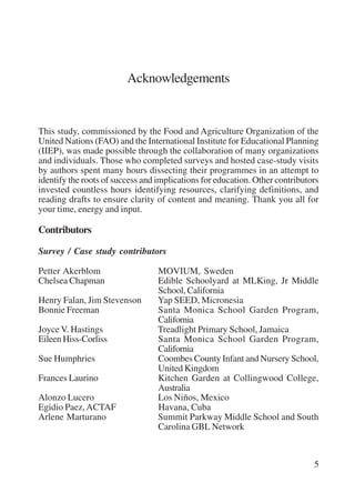 5 
Acknowledgements 
This study, commissioned by the Food and Agriculture Organization of the 
United Nations (FAO) and the International Institute for Educational Planning 
(IIEP), was made possible through the collaboration of many organizations 
and individuals. Those who completed surveys and hosted case-study visits 
by authors spent many hours dissecting their programmes in an attempt to 
identify the roots of success and implications for education. Other contributors 
invested countless hours identifying resources, clarifying definitions, and 
reading drafts to ensure clarity of content and meaning. Thank you all for 
your time, energy and input. 
Contributors 
Survey / Case study contributors 
Petter Akerblom MOVIUM, Sweden 
Chelsea Chapman Edible Schoolyard at MLKing, Jr Middle 
School, California 
Henry Falan, Jim Stevenson Yap SEED, Micronesia 
Bonnie Freeman Santa Monica School Garden Program, 
California 
Joyce V. Hastings Treadlight Primary School, Jamaica 
Eileen Hiss-Corliss Santa Monica School Garden Program, 
California 
Sue Humphries Coombes County Infant and Nursery School, 
United Kingdom 
Frances Laurino Kitchen Garden at Collingwood College, 
Australia 
Alonzo Lucero Los Niños, Mexico 
Egidio Paez, ACTAF Havana, Cuba 
Arlene Marturano Summit Parkway Middle School and South 
Carolina GBL Network 
International Institute for Educational Planning www.unesco.org/iiep 
 