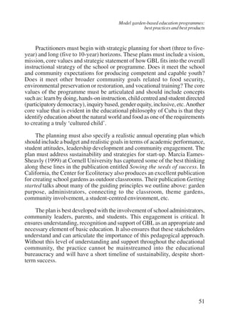 Model garden-based education programmes: 
best practices and best products 
Practitioners must begin with strategic planning for short (three to five-year) 
and long (five to 10-year) horizons. These plans must include a vision, 
mission, core values and strategic statement of how GBL fits into the overall 
instructional strategy of the school or programme. Does it meet the school 
and community expectations for producing competent and capable youth? 
Does it meet other broader community goals related to food security, 
environmental preservation or restoration, and vocational training? The core 
values of the programme must be articulated and should include concepts 
such as: learn by doing, hands-on instruction, child centred and student directed 
(participatory democracy), inquiry based, gender equity, inclusive, etc. Another 
core value that is evident in the educational philosophy of Cuba is that they 
identify education about the natural world and food as one of the requirements 
to creating a truly ‘cultured child’. 
The planning must also specify a realistic annual operating plan which 
should include a budget and realistic goals in terms of academic performance, 
student attitudes, leadership development and community engagement. The 
plan must address sustainability and strategies for start-up. Marcia Eames- 
Sheavly (1999) at Cornell University has captured some of the best thinking 
along these lines in the publication entitled Sowing the seeds of success. In 
California, the Center for Ecoliteracy also produces an excellent publication 
for creating school gardens as outdoor classrooms. Their publication Getting 
started talks about many of the guiding principles we outline above: garden 
purpose, administrators, connecting to the classroom, theme gardens, 
community involvement, a student-centred environment, etc. 
The plan is best developed with the involvement of school administrators, 
community leaders, parents, and students. This engagement is critical. It 
ensures understanding, recognition and support of GBL as an appropriate and 
necessary element of basic education. It also ensures that these stakeholders 
understand and can articulate the importance of this pedagogical approach. 
Without this level of understanding and support throughout the educational 
community, the practice cannot be mainstreamed into the educational 
bureaucracy and will have a short timeline of sustainability, despite short-term 
51 
success. 
International Institute for Educational Planning www.unesco.org/iiep 
 