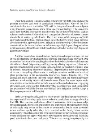 Revisiting garden-based learning in basic education 
52 
Once the planning is completed (or concurrently if staff, time and energy 
permit) attention can turn to curriculum considerations. One of the first 
decisions in this arena is whether GBL will be integrated into all core subjects 
using thematic instruction or some other integration strategy. If this is not the 
case, then the GBL instruction must become one of the core subjects, such as 
science, environmental education, or a core garden class that addresses content 
standards at various grade levels. There are successful examples of both 
approaches and the local planning team described above must make the final 
decision on what approach is most effective in their setting. Other important 
considerations for the curriculum include ensuring a high degree of organization, 
while remaining flexible and not dependent on a teacher with a high degree of 
garden knowledge. 
Another curriculum consideration that appeared important was the use 
of real-life learning in which authentic learning experiences are provided. One 
example of this would be teaching based on the food cycle where children are 
directly involved: (a) planting and/or growing a living organism; (b) use of a 
growing medium (soil, water, range land, etc.); (c) stewardship of plants and/ 
or animals, harvesting of crops or products; (d) productive use or consumption 
of products, recycling of by-products; and (e) extensions to different levels of 
plant production in the community (nurseries, farms, forests, etc.). The 
curriculum must adhere to the core values identified in the planning process 
and must also identify its own additional values. Those that seem important in 
case studies are activities that include a sense of fun and adventure, engaging 
all senses, and using garden technology that is appropriate and sustainable 
(an example of which is the non-mechanical drip irrigation used in Adopt a 
Garden programmes in Ethiopia). 
In the developed world, and to a lesser extent the developing economies, 
the experiential learning cycle seems to be the curriculum strategy of choice 
for GBL. This is where students are allowed to construct their own knowledge 
through research, discussion, exploration and application. The application phase 
of this cycle may occur in the school or community, but is most powerful 
when students apply what they have learned in the family home and/or 
community. This offers one of the great opportunities for developing economies 
where children can apply what they have learned about growing food and 
good nutrition in their own backyards. This was the strategy employed by the 
International Institute for Educational Planning www.unesco.org/iiep 
 