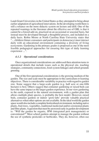 Model garden-based education programmes: 
best practices and best products 
Land-Grant Universities in the United States as they attempted to bring about 
earlier adaptation of agricultural innovations. In the developing world there is 
still a reliance on the more didactic system on lecture and drill. One of the 
repeated warnings in the literature about the effective use of GBL is that it 
cannot be a forced add-on, practised on an occasional or seasonal basis, but 
instead must be developed through a thoughtful process, and included on a 
daily basis. Robin Moore at North Carolina State University states that 
“... children (future consumers and participants in democracy) must interact 
daily with an educational environment containing a diversity of living 
ecosystems. Gardening in the primary grades is proposed as one of the most 
feasible pedagogical approaches for ensuring this type of daily learning 
experience ...”. 
4.1.2 Operational considerations 
Once organizational considerations are addressed then attention turns to 
operational details that include issues such as the physical site, teaching 
strategies, community connections, food-system linkages and school grounds 
greening. 
One of the first operational considerations is the growing medium of the 
garden. The size and scale must be appropriate to the curriculum or learning 
objectives. There is considerable variability in practice with regard to garden 
size. Some suggest that a large-scale garden (e.g. half acre or one-fifth 
hectare) is best. Others suggest that container gardening or raised beds can 
have the same impact as the larger garden experience. In our view gardening 
in the earth, exposed to the natural environment, with a garden plan that 
allows multiple plant species, is probably the best model. However, raised 
beds, container gardens or indoor ‘grow-labs’ provide valuable practical 
alternatives when other options are not available. In the ideal world the garden 
space would also include a complete horticultural environment, including native 
plants, fruit trees, vegetables, traditional medicinal and/or ceremonial plants 
and fibre plants. A question that must be answered early in garden development 
is: “Will the garden be organic, IPM (integrated pest management) or 
conventional?” Most school gardens attempt to manage the garden without 
the use of synthetic pesticides or herbicides. They do, however, often use 
53 
International Institute for Educational Planning www.unesco.org/iiep 
 