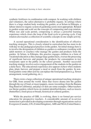Revisiting garden-based learning in basic education 
synthetic fertilizers in combination with compost. In working with children 
and volunteers, the safest alternative is probably organic. In settings where 
there is a large student body working the garden, as at Selam in Ethiopia, a 
labour-intensive organic system of gardening seems most appropriate. Related 
to garden scope and scale are the concepts of composting and crop rotation. 
When size and scale permit, composting is always a powerful learning 
experience which closes the loop of the food cycle or growing cycle. Crop 
rotation also teaches a collection of scientific concepts in one simple activity. 
54 
A second operational consideration is the identification of effective 
teaching strategies. This is closely related to curriculum but has more to do 
with day-to-day pedagogical practices in the garden. An initial strategy here is 
to involve the designation of children as garden co-ordinators (working with 
adult mentors or coaches) who manage the garden and products from the 
garden. At Selam, in Ethiopia, this practice engages children in a form of 
vocational education as they manage large garden tracts, oversee the processing 
of significant harvests and prepare the products for consumption in two 
restaurants open to the public on the school grounds. Another successful 
teaching strategy involves active engagement of the students in the garden on 
a daily basis. The educational experience also appears richest when students 
plan, plant, harvest, and prepare a meal or snack from the garden. In non-food 
gardens some other activity can replace the food preparation (e.g. flower 
arrangement, wood gathering, etc.). 
There exists a large collection of unique operational teaching strategies 
for GBL from around the world. Ideas that weave drama into the garden 
through the use of food, or insect puppets, music (recordings from the Banana 
Slug Band in California), and plays or skits are some examples. Other teachers 
use theme gardens which focus on student identified themes, such as insects 
(butterflies), food (pizza or bread), historical or cultural gardens. 
While the practice of GBL is evolving, there is no formal pre-service 
education for prospective teachers. A considerable amount of in-service 
instruction is provided in developing economies through organizations such as 
Evergreen (Canada), LTL (United Kingdom), AHS and NGA (United States). 
International Institute for Educational Planning www.unesco.org/iiep 
 
