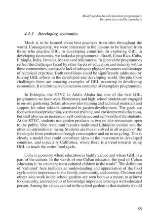 Model garden-based education programmes: 
best practices and best products 
4.1.3 Developing economies 
Much is to be learned about best practices from sites throughout the 
world. Consequently, we were interested in the lessons to be learned from 
those who practise GBL in developing countries. In exploring GBL in 
developing economies, we looked at programmes in Brazil, Costa Rica, Cuba, 
Ethiopia, India, Jamaica, Mexico and Micronesia. In general the programmes 
reflect the challenges faced by other facets of education and industry within 
these communities, such as the lack of adequate physical resources and shortage 
of technical expertise. Both conditions could be significantly addressed by 
linking GBL efforts in the developed and developing world. Despite these 
challenges there are amazing examples of GBL occurring in developing 
economies. It is informative to mention a number of exemplary programmes. 
In Ethiopia, the STVC in Addis Ababa has one of the best GBL 
programmes we have seen. Elementary and high-school students are engaged 
in on-site gardening. Selam also provides training and technical materials and 
support for other schools interested in garden development. The goals are 
focused on food production, vocational training, and environmental education, 
but staff also see an increase in self-confidence and self-worth of the students. 
At the STVC, students use garden products in two on-site restaurants open 
to the public. One restaurant features traditional Ethiopian cuisine and the 
other an international menu. Students are thus involved in all aspects of the 
food cycle from production through consumption and on to recycling. This is 
clearly a model that could contribute ideas to the movement in developed 
countries, and especially California, where there is a trend towards using 
GBL to teach the entire food cycle. 
Cuba is a country where education is highly valued and where GBL is a 
part of the culture. In the words of one Cuban educator, the goal of Cuban 
education is “to create the most cultured children in the world”. The definition 
of ‘cultured’ here includes an understanding and appreciation of the food 
cycle and its importance to the family, community, and country. Children and 
others who work in the school gardens are seen both as a means to achieve 
food security, and recipients of knowledge important to being a well-educated 
person. Among the values central to the school gardens is that students should 
55 
International Institute for Educational Planning www.unesco.org/iiep 
 