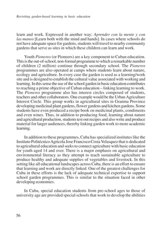 Revisiting garden-based learning in basic education 
learn and work. Expressed in another way: Aprender con la mente y con 
las manos [Learn both with the mind and hands]. In cases where schools do 
not have adequate space for gardens, students will travel to nearby community 
gardens that serve as sites in which these children can learn and work. 
56 
Youth Pioneros (or Pioneers) are a key component to Cuban education. 
This is the out-of-school, non-formal programme to which a remarkable number 
of children (2 million) continue through secondary school. The Pioneros 
programmes are also operated at camps where students learn about nature, 
ecology and agriculture. In every case the garden is used as a learning/work 
site and is designed to establish the cultural value associated with working and 
learning. In this sense the use of the school garden in basic education contributes 
to reaching a prime objective of Cuban education – linking learning to work. 
The Pioneros programme also has interest circles composed of students, 
teachers and other collaborators. One example would be the Urban Agriculture 
Interest Circle. This group works in agricultural sites in Granma Province 
developing medicinal plant gardens, flower gardens and kitchen gardens. Some 
students have even produced a recipe book on medicinal plants, condiments 
and even wines. Thus, in addition to producing food, learning about nature 
and agricultural production, students test out recipes and also write and produce 
material for larger audiences, thereby linking garden work to more academic 
learning. 
In addition to these programmes, Cuba has specialized institutes like the 
Instituto Politécnico Agricola Jose Francisco Costa Velasquez that is dedicated 
to agricultural education and seeks to connect agriculture with basic education 
for youth aged 14 and over. There is a major emphasis on agricultural and 
environmental literacy as they attempt to teach sustainable agriculture to 
produce healthy and adequate supplies of vegetables and livestock. In this 
setting like all educational landscapes across Cuba, there is an effort to ensure 
that learning and work are directly linked. One of the greatest challenges for 
Cuba in these efforts is the lack of adequate technical expertise to support 
school garden programmes. This is similar to the situation faced in other 
developing economies. 
In Cuba, special education students from pre-school ages to those of 
university age are provided special schools that work to develop the abilities 
International Institute for Educational Planning www.unesco.org/iiep 
 