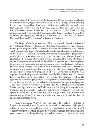 Model garden-based education programmes: 
best practices and best products 
of each student. Of these 26 schools throughout Cuba, some are residential 
while others offer programmes from 8 a.m. in the morning to early evening. 
In each case, the goal is to develop the abilities and skills of these students so 
that they can contribute and be productive. Gardens and agriculture are 
important components of some of these schools and provide for developing 
educational and vocational abilities. Again, the focus is on learn/work. Two 
examples are highlighted: the Hogar Castellana in Havana and the Escuela 
Especial ‘Ernesto Che Guevara’ in Bayamo, Granma. 
The Hogar Castellana, Havana. This is a special education school of 
psychotherapy that provides care and learning programmes for 205 students 
from 4 years of age to adults. Students who attend include those with Down’s 
syndrome and other types of mental and even physical disorders (e.g. blindness 
and deafness). Of these, 53 currently participate in agricultural programmes 
that begin with a focus on learning about plants to more advanced work in 
planting, cultivating and harvesting crops. Throughout the school the focus is 
on the development of manual skills. In addition to agriculture, skill development 
in arts and crafts, cooking and maintenance work is emphasized. In all cases 
the vocational training is combined with intellectual skill development. For 
example, as students learn to harvest crops, they also learn to count. The goal 
of the school is to help develop the abilities of the students so that they are 
capable of functioning outside the school in daily life. To date over 200 students 
have gone through the agricultural programme. The ultimate goal for the 
agricultural education programme is to equip the students with enough skills 
so that they can work in neighbourhood gardens and urban agricultural projects. 
The school, which is administered by the Ministry of Health, works with the 
Ministry of Agriculture and ACTAF to ensure that the agricultural skills and 
resources are appropriate. To date the agricultural programme has built and 
operated seed and plant nurseries, outdoor gardens, and hydroponics 
greenhouse gardens. Teachers work with students who spend five hours a 
day doing gardening work. 
Escuela Especial ‘Ernesto Che Guevara’. This school is located in 
Reparto Antonio Guiteras, Bayamo in the province of Granma. This special 
school provides agricultural training for 190 children who reside at the school. 
The approach here is to help develop the work skills needed through agricultural 
programmes while also producing the food necessary to provide an adequate 
57 
International Institute for Educational Planning www.unesco.org/iiep 
 